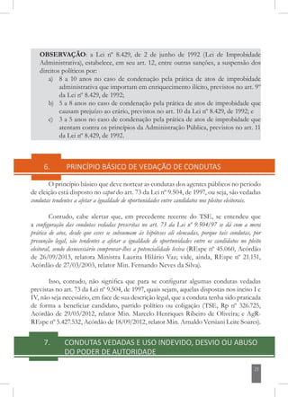 21
OBSERVAÇÃO: a Lei nº 8.429, de 2 de junho de 1992 (Lei de Improbidade
Administrativa), estabelece, em seu art. 12, entre outras sanções, a suspensão dos
direitos políticos por:
a) 	 8 a 10 anos no caso de condenação pela prática de atos de improbidade
administrativa que importam em enriquecimento ilícito, previstos no art. 9º
da Lei nº 8.429, de 1992;
b) 	 5 a 8 anos no caso de condenação pela prática de atos de improbidade que
causam prejuízo ao erário, previstos no art. 10 da Lei nº 8.429, de 1992; e
c) 	 3 a 5 anos no caso de condenação pela prática de atos de improbidade que
atentam contra os princípios da Administração Pública, previstos no art. 11
da Lei nº 8.429, de 1992.
6.	 PRINCÍPIO BÁSICO DE VEDAÇÃO DE CONDUTAS
O princípio básico que deve nortear as condutas dos agentes públicos no período
de eleição está disposto no caput do art. 73 da Lei nº 9.504, de 1997, ou seja, são vedadas
condutas tendentes a afetar a igualdade de oportunidades entre candidatos nos pleitos eleitorais.
Contudo, cabe alertar que, em precedente recente do TSE, se entendeu que
a configuração das condutas vedadas prescritas no art. 73 da Lei nº 9.504/97 se dá com a mera
prática de atos, desde que esses se subsumam às hipóteses ali elencadas, porque tais condutas, por
presunção legal, são tendentes a afetar a igualdade de oportunidades entre os candidatos no pleito
eleitoral, sendo desnecessário comprovar-lhes a potencialidade lesiva (REspe nº 45.060, Acórdão
de 26/09/2013, relatora Ministra Laurita Hilário Vaz; vide, ainda, REspe nº 21.151,
Acórdão de 27/03/2003, relator Min. Fernando Neves da Silva).
Isso, contudo, não significa que para se configurar algumas condutas vedadas
previstas no art. 73 da Lei nº 9.504, de 1997, quais sejam, aquelas dispostas nos inciso I e
IV, não seja necessário, em face de sua descrição legal, que a conduta tenha sido praticada
de forma a beneficiar candidato, partido político ou coligação (TSE, Rp nº 326.725,
Acórdão de 29/03/2012, relator Min. Marcelo Henriques Ribeiro de Oliveira; e AgR-
REspe nº 5.427.532, Acórdão de 18/09/2012, relator Min. Arnaldo Versiani Leite Soares).
7. CONDUTAS VEDADAS E USO INDEVIDO, DESVIO OU ABUSO
DO PODER DE AUTORIDADE
 