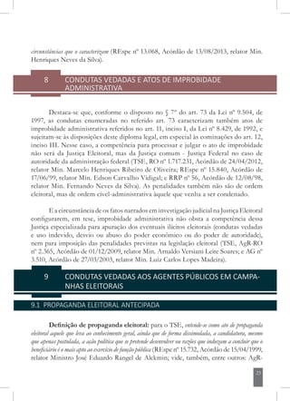 23
circunstâncias que o caracterizam (REspe nº 13.068, Acórdão de 13/08/2013, relator Min.
Henriques Neves da Silva).
8	 CONDUTAS VEDADAS E ATOS DE IMPROBIDADE
ADMINISTRATIVA
Destaca-se que, conforme o disposto no § 7º do art. 73 da Lei nº 9.504, de
1997, as condutas enumeradas no referido art. 73 caracterizam também atos de
improbidade administrativa referidos no art. 11, inciso I, da Lei nº 8.429, de 1992, e
sujeitam-se às disposições deste diploma legal, em especial às cominações do art. 12,
inciso III. Nesse caso, a competência para processar e julgar o ato de improbidade
não será da Justiça Eleitoral, mas da Justiça comum - Justiça Federal no caso de
autoridade da administração federal (TSE, RO nº 1.717.231, Acórdão de 24/04/2012,
relator Min. Marcelo Henriques Ribeiro de Oliveira; REspe nº 15.840, Acórdão de
17/06/99, relator Min. Edson Carvalho Vidigal; e RRP nº 56, Acórdão de 12/08/98,
relator Min. Fernando Neves da Silva). As penalidades também não são de ordem
eleitoral, mas de ordem cível-administrativa àquele que venha a ser condenado.
E a circunstância de os fatos narrados em investigação judicial na Justiça Eleitoral
configurarem, em tese, improbidade administrativa não obsta a competência dessa
Justiça especializada para apuração dos eventuais ilícitos eleitorais (condutas vedadas
e uso indevido, desvio ou abuso do poder econômico ou do poder de autoridade),
nem para imposição das penalidades previstas na legislação eleitoral (TSE, AgR-RO
nº 2.365, Acórdão de 01/12/2009, relator Min. Arnaldo Versiani Leite Soares; e AG nº
3.510, Acórdão de 27/03/2003, relator Min. Luiz Carlos Lopes Madeira).
9	 CONDUTAS VEDADAS AOS AGENTES PÚBLICOS EM CAMPA-
NHAS ELEITORAIS
9.1 PROPAGANDA ELEITORAL ANTECIPADA
Definição de propaganda eleitoral: para o TSE, entende-se como ato de propaganda
eleitoral aquele que leva ao conhecimento geral, ainda que de forma dissimulada, a candidatura, mesmo
que apenas postulada, a ação política que se pretende desenvolver ou razões que induzam a concluir
que o beneficiário é o mais apto ao exercício de função pública (REspe nº 15.732, Acórdão de
15/04/1999, relator Ministro José Eduardo Rangel de Alckmin; vide, também, entre
 