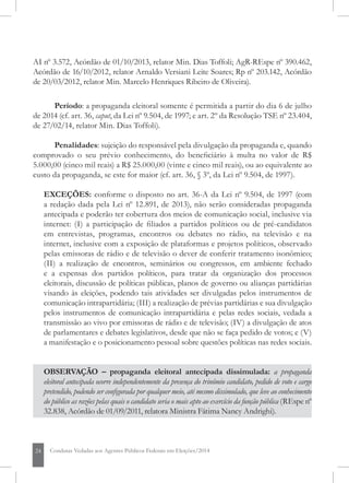 24 Condutas Vedadas aos Agentes Públicos Federais em Eleições/2014
outros: AgR-AI nº 3.572, Acórdão de 01/10/2013, relator Min. Dias Toffoli; AgR-REspe
nº 390.462, Acórdão de 16/10/2012, relator Min. Arnaldo Versiani Leite Soares; Rp nº
203.142, Acórdão de 20/03/2012, relator Min. Marcelo Henriques Ribeiro de Oliveira).
Período: a propaganda eleitoral somente é permitida a partir do dia 6 de julho
de 2014 (cf. art. 36, caput, da Lei nº 9.504, de 1997; e art. 2º da Resolução TSE nº 23.404,
de 27/02/14, relator Min. Dias Toffoli).
Penalidades: sujeição do responsável pela divulgação da propaganda e, quando
comprovado o seu prévio conhecimento, do beneficiário à multa no valor de R$
5.000,00 (cinco mil reais) a R$ 25.000,00 (vinte e cinco mil reais), ou ao equivalente ao
custo da propaganda, se este for maior (cf. art. 36, § 3º, da Lei nº 9.504, de 1997).
EXCEÇÕES: conforme o disposto no art. 36-A da Lei nº 9.504, de 1997 (com
a redação dada pela Lei nº 12.891, de 2013), não serão consideradas propaganda
antecipada e poderão ter cobertura dos meios de comunicação social, inclusive via
internet: (I) a participação de filiados a partidos políticos ou de pré-candidatos
em entrevistas, programas, encontros ou debates no rádio, na televisão e na
internet, inclusive com a exposição de plataformas e projetos políticos, observado
pelas emissoras de rádio e de televisão o dever de conferir tratamento isonômico;
(II) a realização de encontros, seminários ou congressos, em ambiente fechado
e a expensas dos partidos políticos, para tratar da organização dos processos
eleitorais, discussão de políticas públicas, planos de governo ou alianças partidárias
visando às eleições, podendo tais atividades ser divulgadas pelos instrumentos de
comunicação intrapartidária; (III) a realização de prévias partidárias e sua divulgação
pelos instrumentos de comunicação intrapartidária e pelas redes sociais, vedada a
transmissão ao vivo por emissoras de rádio e de televisão; (IV) a divulgação de atos
de parlamentares e debates legislativos, desde que não se faça pedido de votos; e (V)
a manifestação e o posicionamento pessoal sobre questões políticas nas redes sociais.
OBSERVAÇÃO – propaganda eleitoral antecipada dissimulada: a propaganda
eleitoral antecipada ocorre independentemente da presença do trinômio candidato, pedido de voto e cargo
pretendido, podendo ser configurada por qualquer meio, até mesmo dissimulado, que leve ao conhecimento
do público as razões pelas quais o candidato seria o mais apto ao exercício da função pública (REspe nº
32.838, Acórdão de 01/09/2011, relatora Ministra Fátima Nancy Andrighi).
 