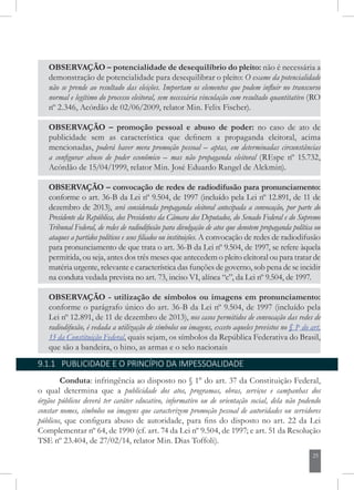25
OBSERVAÇÃO – potencialidade de desequilíbrio do pleito: não é necessária a
demonstração de potencialidade para desequilibrar o pleito: O exame da potencialidade
não se prende ao resultado das eleições. Importam os elementos que podem influir no transcurso
normal e legítimo do processo eleitoral, sem necessária vinculação com resultado quantitativo (RO
nº 2.346, Acórdão de 02/06/2009, relator Min. Felix Fischer).
OBSERVAÇÃO – promoção pessoal e abuso de poder: no caso de ato de
publicidade sem as característica que definem a propaganda eleitoral, acima
mencionadas, poderá haver mera promoção pessoal – aptas, em determinadas circunstâncias
a configurar abuso de poder econômico – mas não propaganda eleitoral (REspe nº 15.732,
Acórdão de 15/04/1999, relator Min. José Eduardo Rangel de Alckmin).
OBSERVAÇÃO – convocação de redes de radiodifusão para pronunciamento:
conforme o art. 36-B da Lei nº 9.504, de 1997 (incluído pela Lei nº 12.891, de 11 de
dezembro de 2013), será considerada propaganda eleitoral antecipada a convocação, por parte do
Presidente da República, dos Presidentes da Câmara dos Deputados, do Senado Federal e do Supremo
Tribunal Federal, de redes de radiodifusão para divulgação de atos que denotem propaganda política ou
ataques a partidos políticos e seus filiados ou instituições. A convocação de redes de radiodifusão
para pronunciamento de que trata o art. 36-B da Lei nº 9.504, de 1997, se refere àquela
permitida, ou seja, antes dos três meses que antecedem o pleito eleitoral ou para tratar de
matéria urgente, relevante e característica das funções de governo, sob pena de se incidir
na conduta vedada prevista no art. 73, inciso VI, alínea “c”, da Lei nº 9.504, de 1997.
OBSERVAÇÃO - utilização de símbolos ou imagens em pronunciamento:
conforme o parágrafo único do art. 36-B da Lei nº 9.504, de 1997 (incluído pela
Lei nº 12.891, de 11 de dezembro de 2013), nos casos permitidos de convocação das redes de
radiodifusão, é vedada a utilização de símbolos ou imagens, exceto aqueles previstos no § 1o
do art.
13 da Constituição Federal, quais sejam, os símbolos da República Federativa do Brasil,
que são a bandeira, o hino, as armas e o selo nacionais
9.1.1 PUBLICIDADE E O PRINCÍPIO DA IMPESSOALIDADE
Conduta: infringência ao disposto no § 1° do art. 37 da Constituição Federal,
o qual determina que a publicidade dos atos, programas, obras, serviços e campanhas dos
órgãos públicos deverá ter caráter educativo, informativo ou de orientação social, dela não podendo
constar nomes, símbolos ou imagens que caracterizem promoção pessoal de autoridades ou servidores
públicos, que configura abuso de autoridade, para fins do disposto no art. 22 da Lei
Complementar nº 64, de 1990 (cf. art. 74 da Lei nº 9.504, de 1997; e art. 51 da Resolução
TSE nº 23.404, de 27/02/14, relator Min. Dias Toffoli).
 