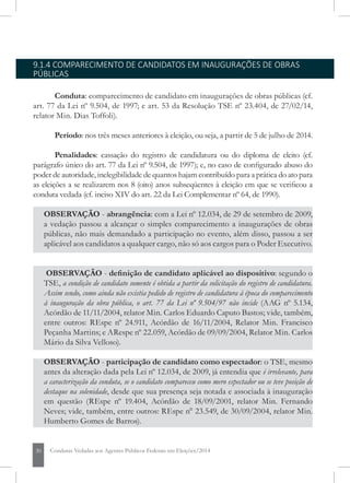 30 Condutas Vedadas aos Agentes Públicos Federais em Eleições/2014
9.1.4 COMPARECIMENTO DE CANDIDATOS EM INAUGURAÇÕES DE OBRAS
PÚBLICAS
Conduta: comparecimento de candidato em inaugurações de obras públicas (cf.
art. 77 da Lei nº 9.504, de 1997; e art. 53 da Resolução TSE nº 23.404, de 27/02/14,
relator Min. Dias Toffoli).
Período: nos três meses anteriores à eleição, ou seja, a partir de 5 de julho de 2014.
Penalidades: cassação do registro de candidatura ou do diploma de eleito (cf.
parágrafo único do art. 77 da Lei nº 9.504, de 1997); e, no caso de configurado abuso do
poder de autoridade, inelegibilidade de quantos hajam contribuído para a prática do ato para
as eleições a se realizarem nos 8 (oito) anos subseqüentes à eleição em que se verificou a
conduta vedada (cf. inciso XIV do art. 22 da Lei Complementar nº 64, de 1990).
OBSERVAÇÃO - abrangência: com a Lei nº 12.034, de 29 de setembro de 2009,
a vedação passou a alcançar o simples comparecimento a inaugurações de obras
públicas, não mais demandado a participação no evento, além disso, passou a ser
aplicável aos candidatos a qualquer cargo, não só aos cargos para o Poder Executivo.
OBSERVAÇÃO - definição de candidato aplicável ao dispositivo: segundo o
TSE, a condição de candidato somente é obtida a partir da solicitação do registro de candidatura.
Assim sendo, como ainda não existia pedido de registro de candidatura à época do comparecimento
à inauguração da obra pública, o art. 77 da Lei nº 9.504/97 não incide (AAG nº 5.134,
Acórdão de 11/11/2004, relator Min. Carlos Eduardo Caputo Bastos; vide, também,
entre outros: REspe nº 24.911, Acórdão de 16/11/2004, Relator Min. Francisco
Peçanha Martins; e ARespe nº 22.059, Acórdão de 09/09/2004, Relator Min. Carlos
Mário da Silva Velloso).
OBSERVAÇÃO - participação de candidato como espectador: o TSE, mesmo
antes da alteração dada pela Lei nº 12.034, de 2009, já entendia que é irrelevante, para
a caracterização da conduta, se o candidato compareceu como mero espectador ou se teve posição de
destaque na solenidade, desde que sua presença seja notada e associada à inauguração
em questão (REspe nº 19.404, Acórdão de 18/09/2001, relator Min. Fernando
Neves; vide, também, entre outros: REspe n° 23.549, de 30/09/2004, relator Min.
Humberto Gomes de Barros).
 