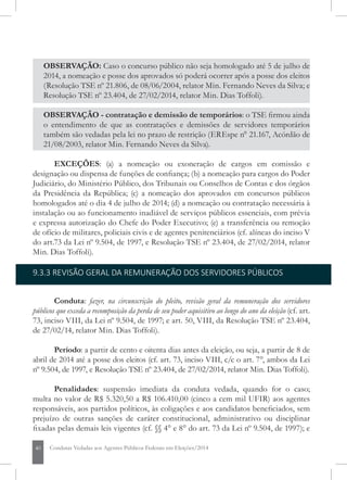 40 Condutas Vedadas aos Agentes Públicos Federais em Eleições/2014
OBSERVAÇÃO: caso o concurso público não seja homologado até 5 de julho de
2014, a nomeação e posse dos aprovados só poderá ocorrer após a posse dos eleitos
(Resolução TSE nº 21.806, de 08/06/2004, relator Min. Fernando Neves da Silva; e
Resolução TSE nº 23.390, de 21/05/2013, relator Min. Dias Toffoli).
OBSERVAÇÃO - contratação e demissão de temporários: o TSE firmou ainda
o entendimento de que as contratações e demissões de servidores temporários
também são vedadas pela lei no prazo de restrição (EREspe n° 21.167, Acórdão de
21/08/2003, relator Min. Fernando Neves da Silva).
EXCEÇÕES: (a) a nomeação ou exoneração de cargos em comissão e
designação ou dispensa de funções de confiança; (b) a nomeação para cargos do Poder
Judiciário, do Ministério Público, dos Tribunais ou Conselhos de Contas e dos órgãos
da Presidência da República; (c) a nomeação dos aprovados em concursos públicos
homologados até o dia 5 de julho de 2014; (d) a nomeação ou contratação necessária à
instalação ou ao funcionamento inadiável de serviços públicos essenciais, com prévia
e expressa autorização do Chefe do Poder Executivo; (e) a transferência ou remoção
de ofício de militares, policiais civis e de agentes penitenciários (cf. alíneas do inciso V
do art.73 da Lei nº 9.504, de 1997, e Resolução TSE nº 23.404, de 27/02/2014, relator
Min. Dias Toffoli).
9.3.3 REVISÃO GERAL DA REMUNERAÇÃO DOS SERVIDORES PÚBLICOS
Conduta: fazer, na circunscrição do pleito, revisão geral da remuneração dos servidores
públicos que exceda a recomposição da perda de seu poder aquisitivo ao longo do ano da eleição (cf. art.
73, inciso VIII, da Lei nº 9.504, de 1997; e art. 50, VIII, da Resolução TSE nº 23.404,
de 27/02/14, relator Min. Dias Toffoli).
Período: a partir de cento e oitenta dias antes da eleição, ou seja, a partir de 8 de
abril de 2014 até a posse dos eleitos (cf. art. 73, inciso VIII, c/c o art. 7°, ambos da Lei
nº 9.504, de 1997, e Resolução TSE nº 23.404, de 27/02/2014, relator Min. Dias Toffoli).
Penalidades: suspensão imediata da conduta vedada, quando for o caso;
multa no valor de R$ 5.320,50 a R$ 106.410,00 (cinco a cem mil UFIR) aos agentes
responsáveis, aos partidos políticos, às coligações e aos candidatos beneficiados, sem
prejuízo de outras sanções de caráter constitucional, administrativo ou disciplinar
fixadas pelas demais leis vigentes (cf. §§ 4° e 8° do art. 73 da Lei nº 9.504, de 1997); e
 