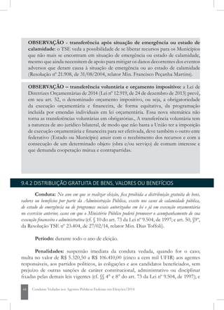 44 Condutas Vedadas aos Agentes Públicos Federais em Eleições/2014
OBSERVAÇÃO - transferência após situação de emergência ou estado de
calamidade: o TSE veda a possibilidade de se liberar recursos para os municípios
que não mais se encontram em situação de emergência ou estado de calamidade,
mesmo que ainda necessitem de apoio para mitigar os danos decorrentes dos eventos
adversos que deram causa à situação de emergência ou ao estado de calamidade
(Resolução nº 21.908, de 31/08/2004, relator Min. Francisco Peçanha Martins).
OBSERVAÇÃO – transferência voluntária e orçamento impositivo: a Lei de
Diretrizes Orçamentárias de 2014 (Lei nº 12.919, de 24 de dezembro de 2013) prevê,
em seu art. 52, o denominado orçamento impositivo, ou seja, a obrigatoriedade da
execução orçamentária e financeira, de forma equitativa, da programação incluída
por emendas individuais em lei orçamentária. Essa nova sistemática não torna as
transferências voluntárias em obrigatórias. A transferência voluntária tem a natureza
de ato jurídico bilateral, de modo que não basta a União ter a imposição de execução
orçamentária e financeira para ser efetivada, deve também o outro ente federativo
(Estado ou Município) anuir com o recebimento dos recursos e com a consecução
de um determinado objeto (obra e/ou serviço) de comum interesse e que demanda
cooperação mútua e contrapartidas.
9.4.2 DISTRIBUIÇÃO GRATUITA DE BENS, VALORES OU BENEFÍCIOS
Conduta: No ano em que se realizar eleição, fica proibida a distribuição gratuita de bens,
valores ou benefícios por parte da Administração Pública, exceto nos casos de calamidade pública,
de estado de emergência ou de programas sociais autorizados em lei e já em execução orçamentária
no exercício anterior, casos em que o Ministério Público poderá promover o acompanhamento de sua
execução financeira e administrativa (cf. § 10 do art. 73 da Lei nº 9.504, de 1997; e art. 50, §9º,
da Resolução TSE nº 23.404, de 27/02/14, relator Min. Dias Toffoli).
Período: durante todo o ano de eleição.
Penalidades: suspensão imediata da conduta vedada, quando for o caso;
multa no valor de R$ 5.320,50 a R$ 106.410,00 (cinco a cem mil UFIR) aos agentes
responsáveis, aos partidos políticos, às coligações e aos candidatos beneficiados, sem
prejuízo de outras sanções de caráter constitucional, administrativo ou disciplinar
fixadas pelas demais leis vigentes (cf. §§ 4° e 8° do art. 73 da Lei nº 9.504, de 1997); e
 