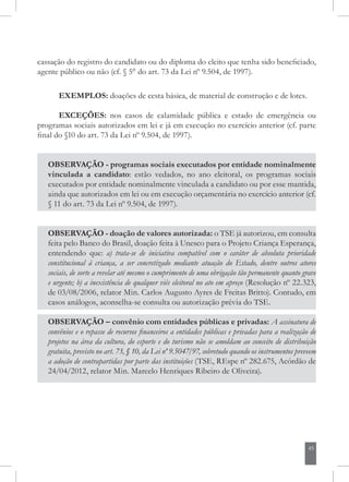 45
cassação do registro do candidato ou do diploma do eleito que tenha sido beneficiado,
agente público ou não (cf. § 5° do art. 73 da Lei nº 9.504, de 1997).
EXEMPLOS: doações de cesta básica, de material de construção e de lotes.
EXCEÇÕES: nos casos de calamidade pública e estado de emergência ou
programas sociais autorizados em lei e já em execução no exercício anterior (cf. parte
final do §10 do art. 73 da Lei nº 9.504, de 1997).
OBSERVAÇÃO - doação de valores autorizada: o TSE já autorizou, em consulta
feita pelo Banco do Brasil, doação feita à Unesco para o Projeto Criança Esperança,
entendendo que: a) trata-se de iniciativa compatível com o caráter de absoluta prioridade
constitucional à criança, a ser concretizado mediante atuação do Estado, dentre outros atores
sociais, de sorte a revelar até mesmo o cumprimento de uma obrigação tão permanente quanto grave
e urgente; b) a inexistência de qualquer viés eleitoral no ato em apreço (Resolução nº 22.323,
de 03/08/2006, relator Min. Carlos Augusto Ayres de Freitas Britto). Contudo, em
casos análogos, aconselha-se consulta ou autorização prévia do TSE.
OBSERVAÇÃO – convênio com entidades públicas e privadas: A assinatura de
convênios e o repasse de recursos financeiros a entidades públicas e privadas para a realização de
projetos na área da cultura, do esporte e do turismo não se amoldam ao conceito de distribuição
gratuita, previsto no art. 73, § 10, da Lei nº 9.5047/97, sobretudo quando os instrumentos preveem
a adoção de contrapartidas por parte das instituições (TSE, REspe nº 282.675, Acórdão de
24/04/2012, relator Min. Marcelo Henriques Ribeiro de Oliveira).
OBSERVAÇÃO - programas sociais executados por entidade nominalmente
vinculada a candidato: estão vedados, no ano eleitoral, os programas sociais
executados por entidade nominalmente vinculada a candidato ou por esse mantida,
ainda que autorizados em lei ou em execução orçamentária no exercício anterior (cf.
§ 11 do art. 73 da Lei nº 9.504, de 1997).
 