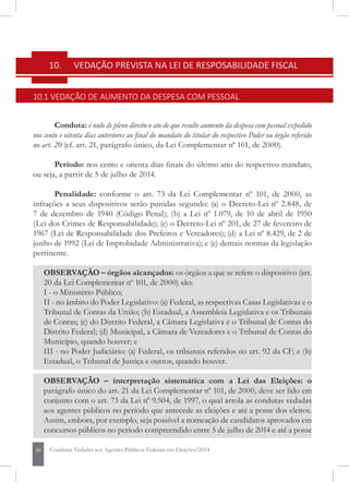 46 Condutas Vedadas aos Agentes Públicos Federais em Eleições/2014
10. 	 VEDAÇÃO PREVISTA NA LEI DE RESPOSABILIDADE FISCAL
10.1 VEDAÇÃO DE AUMENTO DA DESPESA COM PESSOAL
Conduta: é nulo de pleno direito o ato de que resulte aumento da despesa com pessoal expedido
nos cento e oitenta dias anteriores ao final do mandato do titular do respectivo Poder ou órgão referido
no art. 20 (cf. art. 21, parágrafo único, da Lei Complementar nº 101, de 2000).
Período: nos cento e oitenta dias finais do último ano do respectivo mandato,
ou seja, a partir de 5 de julho de 2014.
Penalidade: conforme o art. 73 da Lei Complementar nº 101, de 2000, as
infrações a seus dispositivos serão punidas segundo: (a) o Decreto-Lei nº 2.848, de
7 de dezembro de 1940 (Código Penal); (b) a Lei nº 1.079, de 10 de abril de 1950
(Lei dos Crimes de Responsabilidade); (c) o Decreto-Lei nº 201, de 27 de fevereiro de
1967 (Lei de Responsabilidade dos Prefeitos e Vereadores); (d) a Lei nº 8.429, de 2 de
junho de 1992 (Lei de Improbidade Administrativa); e (e) demais normas da legislação
pertinente.
OBSERVAÇÃO – órgãos alcançados: os órgãos a que se refere o dispositivo (art.
20 da Lei Complementar nº 101, de 2000) são:
I - o Ministério Público;
II - no âmbito do Poder Legislativo: (a) Federal, as respectivas Casas Legislativas e o
Tribunal de Contas da União; (b) Estadual, a Assembleia Legislativa e os Tribunais
de Contas; (c) do Distrito Federal, a Câmara Legislativa e o Tribunal de Contas do
Distrito Federal; (d) Municipal, a Câmara de Vereadores e o Tribunal de Contas do
Município, quando houver; e
III - no Poder Judiciário: (a) Federal, os tribunais referidos no art. 92 da CF; e (b)
Estadual, o Tribunal de Justiça e outros, quando houver.
OBSERVAÇÃO – interpretação sistemática com a Lei das Eleições: o
parágrafo único do art. 21 da Lei Complementar nº 101, de 2000, deve ser lido em
conjunto com o art. 73 da Lei nº 9.504, de 1997, o qual arrola as condutas vedadas
aos agentes públicos no período que antecede as eleições e até a posse dos eleitos.
Assim, embora, por exemplo, seja possível a nomeação de candidatos aprovados em
concursos públicos no período compreendido entre 5 de julho de 2014 e até a posse
 