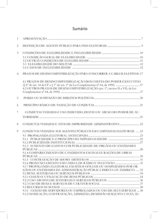 Sumário
1	 APRESENTAÇÃO............................................................................................................................................7
2	 DEFINIÇÃO DE AGENTE PÚBLICO PARA FINS ELEITORAIS................................................... 9
3 	 CONDIÇÕES DE ELEGIBILIDADE E INELEGIBILIDADE.........................................................10
3.1 CONDIÇÃO GERAL DE ELEGIBILIDADE ...............................................................................10
3.2 OUTRAS CONDIÇÕES DE ELEGIBILIDADE........................................................................... 11
3.3 ELEGIBILIDADE DO MILITAR ....................................................................................................12
3.4 CASOS DE INELEGIBILIDADE .....................................................................................................12
4. 	 PRAZOS DE DESINCOMPATIBILIZAÇÃO PARA CONCORRER A CARGOS ELETIVOS..17
4.1 PRAZOS DE DESINCOMPATIBILlZAÇÃO DOS CHEFES DO PODER EXECUTIVO
(§ 6° do art. 14 da CF e § 1° do art. 1° da Lei Complementar n° 64, de 1990) .................................... 17
4.2 OUTROS PRAZOS DE DESINCOMPATIBILlZAÇÃO (art. 1°, incisos II a VII, da Lei
Complementar n° 64, de 1990) ...................................................................................................................... 17
5	 PERDA OU SUSPENSÃO DE DIREITOS POLÍTICOS.....................................................................20
6	 PRINCÍPIO BÁSICO DE VEDAÇÃO DE CONDUTAS....................................................................21
7 	 CONDUTAS VEDADAS E USO INDEVIDO, DESVIO OU ABUSO DO PODER DE AU-
TORIDADE......................................................................................................................................................21
8	 CONDUTAS VEDADAS E ATOS DE IMPROBIDADE ADMINISTRATIVA..............................23
9	 CONDUTAS VEDADAS AOS AGENTES PÚBLICOS EM CAMPANHAS ELEITORAIS .......23
9.1 PROPAGANDA ELEITORAL ANTECIPADA.............................................................................23
9.1.1 PUBLICIDADE E O PRINCÍPIO DA IMPESSOALIDADE ...............................................25
9.1.2 PUBLICIDADE INSTITUCIONAL ...............................................................................................27
9.1.3 AUMENTO DE GASTOS COM PUBLICIDADE DE ÓRGÃOS OU ENTIDADES
PÚBLICAS .......................................................................................................................................................28
9.1.4 COMPARECIMENTO DE CANDIDATOS EM INAUGURAÇÕES DE OBRAS
PÚBLICAS .......................................................................................................................................................30
9.1.5 CONTRATAÇÃO DE SHOWS ARTÍSTICOS ...........................................................................31
9.1.6 PRONUNCIAMENTO EM CADEIA DE RÁDIO E TELEVISÃO ..................................... 31
9.1.7 PROPAGANDA ELEITORAL EM SÍTIOS OFICIAIS OU HOSPEDADOS POR ÓR-
GÃOS OU ENTIDADES DA ADMINISTRAÇÃO PÚBLICA DIRETA OU INDIRETA ......33
9.2 BENS, MATERIAIS OU SERVIÇOS PÚBLICOS .........................................................................34
9.2.1 CESSÃO E UTILIZAÇÃO DE BENS PÚBLICOS .....................................................................34
9.2.2 USO ABUSIVO DE MATERIAIS E SERVIÇOS PÚBLICOS .................................................36
9.2.3 USO DE BENS E SERVIÇOS DE CARÁTER SOCIAL ..........................................................37
9.3 RECURSOS HUMANOS ......................................................................................................................38
9.3.1 CESSÃO DE SERVIDORES OU EMPREGADOS OU USO DE SEUS SERVIÇOS .....38
9.3.2 NOMEAÇÃO, CONTRATAÇÃO, ADMISSÃO, DEMISSÃO SEM JUSTA CAUSA, SU-
 