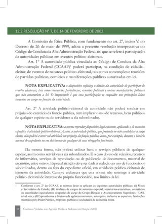 52 Condutas Vedadas aos Agentes Públicos Federais em Eleições/2014
12.2 RESOLUÇÃO N° 7, DE 14 DE FEVEREIRO DE 2002
A Comissão de Ética Pública, com fundamento no art. 2°, inciso V, do
Decreto de 26 de maio de 1999, adota a presente resolução interpretativa do
Código de Conduta da Alta Administração Federal, no que se refere à participação
de autoridades públicas em eventos político-eleitorais.
Art. 1° A autoridade pública vinculada ao Código de Conduta da Alta
Administração Federal (CCAAF)1
poderá participar, na condição de cidadão-
eleitor, de eventos de natureza político-eleitoral, tais como convenções e reuniões
de partidos políticos, comícios e manifestações públicas autorizadas em lei.
NOTA EXPLICATIVA: o dispositivo enfatiza o direito da autoridade de participar de
eventos eleitorais, tais como convenções partidárias, reuniões políticas e outras manifestações públicas
que não contrariem a lei. O importante é que essa participação se enquadre nos princípios éticos
inerentes ao cargo ou função da autoridade.
Art. 2° A atividade político-eleitoral da autoridade não poderá resultar em
prejuízo do exercício da função pública, nem implicar o uso de recursos, bens públicos
de qualquer espécie ou de servidores a ela subordinados.
NOTA EXPLICATIVA: a norma reproduz dispositivo legal existente, aplicando-o de maneira
específica à atividade político-eleitoral. Assim, a autoridade pública, que pretenda ou não candidatar a cargo
eletivo, não poderá exercer tal atividade em prejuízo da função pública, como, por exemplo, durante o horário
normal de expediente ou em detrimento de qualquer de suas obrigações funcionais.
Da mesma forma, não poderá utilizar bens e serviços públicos de qualquer
espécie, assim como servidores a ela subordinados. É o caso do uso de veículos, recursos
de informática, serviços de reprodução ou de publicação de documentos, material de
escritório, entre outros. Especial atenção deve ser dada à vedação ao uso de funcionários
subordinados, dentro ou fora do expediente oficial, em atividades político-eleitorais de
interesse da autoridade. Cumpre esclarecer que esta norma não restringe a atividade
político-eleitoral de interesse do próprio funcionário, nos limites da lei.
1	 Conforme o art. 2° do CCAAF, as normas deste se aplicam às seguintes autoridades públicas: (i) Minis
e Secretários de Estado; (II) titulares de cargos de natureza especial, secretários-executivos, secretários
ou autoridades equivalentes ocupantes de cargo do Grupo-Direção e Assessoramento Superiores - DAS,
nível seis; e (III) presidentes e diretores de agências nacionais, autarquias, inclusive as especiais, fundações
mantidas pelo Poder Público, empresas públicas e sociedades de economia mista.
 
