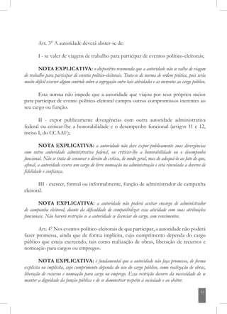 53
Art. 3° A autoridade deverá abster-se de:
I - se valer de viagens de trabalho para participar de eventos político-eleitorais;
NOTA EXPLICATIVA: o dispositivo recomenda que a autoridade não se valha de viagem
de trabalho para participar de eventos político-eleitorais. Trata-se de norma de ordem prática, pois seria
muito difícil exercer algum controle sobre a segregação entre tais atividades e as inerentes ao cargo público.
Esta norma não impede que a autoridade que viajou por seus próprios meios
para participar de evento político-eleitoral cumpra outros compromissos inerentes ao
seu cargo ou função.
II - expor publicamente divergências com outra autoridade administrativa
federal ou criticar-lhe a honorabilidade e o desempenho funcional (artigos 11 e 12,
inciso I, do CCAAF);
NOTA EXPLICATIVA: a autoridade não deve expor publicamente suas divergências
com outra autoridade administrativa federal, ou criticar-lhe a honorabilidade ou o desempenho
funcional. Não se trata de censurar o direito de crítica, de modo geral, mas de adequá-lo ao fato de que,
afinal, a autoridade exerce um cargo de livre nomeação na administração e está vinculada a deveres de
fidelidade e confiança.
III - exercer, formal ou informalmente, função de administrador de campanha
eleitoral.
NOTA EXPLICATIVA: a autoridade não poderá aceitar encargo de administrador
de campanha eleitoral, diante da dificuldade de compatibilizar essa atividade com suas atribuições
funcionais. Não haverá restrição se a autoridade se licenciar do cargo, sem vencimentos.
Art. 4° Nos eventos político-eleitorais de que participar, a autoridade não poderá
fazer promessa, ainda que de forma implícita, cujo cumprimento dependa do cargo
público que esteja exercendo, tais como realização de obras, liberação de recursos e
nomeação para cargos ou empregos.
NOTA EXPLICATIVA: é fundamental que a autoridade não faça promessa, de forma
explícita ou implícita, cujo cumprimento dependa do uso do cargo público, como realização de obras,
liberação de recursos e nomeação para cargo ou emprego. Essa restrição decorre da necessidade de se
manter a dignidade da função pública e de se demonstrar respeito à sociedade e ao eleitor.
 