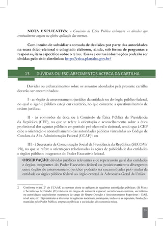 55
NOTA EXPLICATIVA: a Comissão de Ética Pública esclarecerá as dúvidas que
eventualmente surjam na efetiva aplicação das normas.
Com intuito de subsidiar a tomada de decisões por parte das autoridades
na seara ético-eleitoral o colegiado elaborou, ainda, sob forma de perguntas e
respostas, item específico sobre o tema. Essas e outras informações poderão ser
obtidas pelo sítio eletrônico: http://etica.planalto.gov.br/
13	 DÚVIDAS OU ESCLARECIMENTOS ACERCA DA CARTILHA
Dúvidas ou esclarecimentos sobre os assuntos abordados pela presente cartilha
deverão ser encaminhados:
I - ao órgão de assessoramento jurídico da entidade ou do órgão público federal,
no qual o agente público esteja em exercício, no que concerne a questionamentos de
ordem jurídica;
II - às comissões de ética ou à Comissão de Ética Pública da Presidência
da República (CEP), no que se refere à orientação e aconselhamento sobre a ética
profissional dos agentes públicos em período pré-eleitoral e eleitoral, sendo que à CEP
cabe a orientação e aconselhamento das autoridades públicas vinculadas ao Código de
Conduta da Alta Administração Federal (CCAF)2
; ou
III - à Secretaria de Comunicação Social da Presidência da República (SECOM/
PR), no que se refere a orientações relacionadas às ações de publicidade das entidades
e órgãos públicos integrantes do Poder Executivo federal.
OBSERVAÇÃO: dúvidas jurídicas relevantes e de repercussão geral das entidades
e órgãos integrantes do Poder Executivo federal ou posicionamentos divergentes
entre órgãos de assessoramento jurídico poderão ser encaminhadas pelo titular da
entidade ou órgão público federal ao órgão central da Advocacia-Geral da União.
2	 Conforme o art. 2° do CCAAF, as normas deste se aplicam às seguintes autoridades públicas: (i) Min.s
e Secretários de Estado; (ii) titulares de cargos de natureza especial, secretários-executivos, secretários
ou autoridades equivalentes ocupantes de cargo do Grupo-Direção e Assessoramento Superiores - DAS,
nível seis; e (iii) presidentes e diretores de agências nacionais, autarquias, inclusive as especiais, fundações
mantidas pelo Poder Público, empresas públicas e sociedades de economia mista.
 
