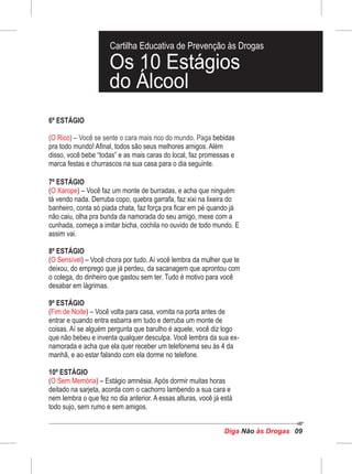 Diga às DrogasNão 09
6º ESTÁGIO
( ) – Você se sente o cara mais rico do mundo. PagaO Rico bebidas
pra todo mundo! Afinal, todos são seus melhores amigos. Além
disso, você bebe “todas” e as mais caras do local, faz promessas e
marca festas e churrascos na sua casa para o dia seguinte.
7º ESTÁGIO
( ) – Você faz um monte de burradas, e acha que ninguémO Xarope
tá vendo nada. Derruba copo, quebra garrafa, faz xixi na lixeira do
banheiro, conta só piada chata, faz força pra ficar em pé quando já
não caiu, olha pra bunda da namorada do seu amigo, mexe com a
cunhada, começa a imitar bicha, cochila no ouvido de todo mundo. E
assim vai.
8º ESTÁGIO
( ) – Você chora por tudo. Aí você lembra da mulher que teO Sensível
deixou, do emprego que já perdeu, da sacanagem que aprontou com
o colega, do dinheiro que gastou sem ter. Tudo é motivo para você
desabar em lágrimas.
9º ESTÁGIO
( ) – Você volta para casa, vomita na porta antes deFim de Noite
entrar e quando entra esbarra em tudo e derruba um monte de
coisas. Aí se alguém pergunta que barulho é aquele, você diz logo
que não bebeu e inventa qualquer desculpa. Você lembra da sua ex-
namorada e acha que ela quer receber um telefonema seu às 4 da
manhã, e ao estar falando com ela dorme no telefone.
10º ESTÁGIO
( ) – Estágio amnésia. Após dormir muitas horasO Sem Memória
deitado na sarjeta, acorda com o cachorro lambendo a sua cara e
nem lembra o que fez no dia anterior. A essas alturas, você já está
todo sujo, sem rumo e sem amigos.
Cartilha Educativa de Prevenção às Drogas
Os 10 Estágios
do Álcool
 