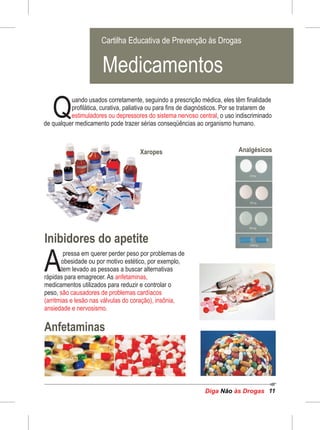 Diga às DrogasNão 11
uando usados corretamente, seguindo a prescrição médica, eles têm finalidade
Qprofilática, curativa, paliativa ou para fins de diagnósticos. Por se tratarem de
estimuladores ou depressores do sistema nervoso central, o uso indiscriminado
de qualquer medicamento pode trazer sérias conseqüências ao organismo humano.
Inibidores do apetite
Anfetaminas
pressa em querer perder peso por problemas de
Aobesidade ou por motivo estético, por exemplo,
tem levado as pessoas a buscar alternativas
rápidas para emagrecer. As anfetaminas,
medicamentos utilizados para reduzir e controlar o
peso, são causadores de problemas cardíacos
(arritmias e lesão nas válvulas do coração), insônia,
ansiedade e nervosismo.
AnalgésicosXaropes
Cartilha Educativa de Prevenção às Drogas
Cartilha Educativa de Prevenção às Drogas
Medicamentos
 
