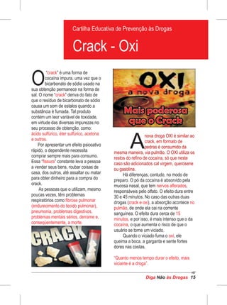 Diga às DrogasNão 15
“ ” é uma forma de
O
crack
cocaína impura, uma vez que o
bicarbonato de sódio usado na
sua obtenção permanece na forma de
sal. O nome “ ” deriva do fato decrack
que o resíduo de bicarbonato de sódio
causa um som de estalos quando a
substância é fumada. Tal produto
contém um teor variável de toxidade,
em virtude das diversas impurezas no
seu processo de obtenção, como:
ácido sulfúrico, éter sulfúrico, acetona
e outros.
Por apresentar um efeito psicoativo
rápido, o dependente necessita
comprar sempre mais para consumo.
Essa “ ” constante leva a pessoafissura
a vender seus bens, roubar coisas de
casa, dos outros, até assaltar ou matar
para obter dinheiro para a compra do
crack.
As pessoas que o utilizam, mesmo
poucas vezes, têm problemas
respiratórios como fibrose pulmonar
(endurecimento do tecido pulmonar),
pneumonia, problemas digestivos,
problemas mentais sérios, derrame e,
conseqüentemente, a morte.
Pedras embaladas para venda
Cartilha Educativa de Prevenção às Drogas
Cartilha Educativa de Prevenção às Drogas
Crack - Oxi
A
nova droga OXI é similar ao
crack, em formato de
pedras é consumido da
mesma maneira, via pulmão. O OXI utiliza os
restos do refino de cocaína, só que neste
caso são adicionados cal virgem, querosene
ou gasolina.
Há diferenças, contudo, no modo de
preparo. O pó da cocaína é absorvido pela
mucosa nasal, que tem ,nervos aflorados
responsáveis pelo olfato. O efeito dura entre
30 e 45 minutos. No caso das outras duas
drogas ( ), a absorção acontececrack e oxi no
pulmão, de onde ela cai na corrente
sanguínea. O efeito dura cerca de 15
minutos, e por isso, é mais intenso que o da
cocaína, o que aumenta o risco de que o
usuário se torne um viciado.
Quando o viciado fuma o , eleoxi
queima a boca, a garganta e sente fortes
dores nas costas.
“Quanto menos tempo durar o efeito, mais
viciante é a droga”.
 