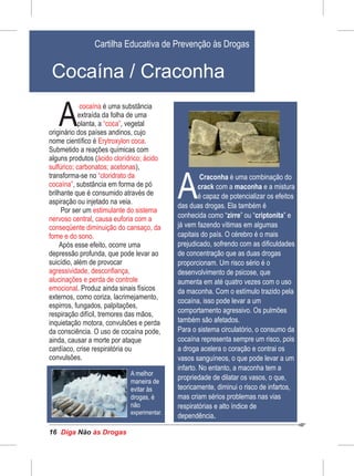 Diga às DrogasNão16
é uma substância
A
cocaína
extraída da folha de uma
planta, a , vegetal“coca”
originário dos países andinos, cujo
nome científico é .Erytroxylon coca
Submetido a reações químicas com
alguns produtos (ácido clorídrico; ácido
sulfúrico; carbonatos; acetonas),
transforma-se no “cloridrato da
cocaína”, substância em forma de pó
brilhante que é consumido através de
aspiração ou injetado na veia.
Por ser um estimulante do sistema
nervoso central causa euforia com a,
conseqüente diminuição do cansaço, da
fome e do sono.
Após esse efeito, ocorre uma
depressão profunda, que pode levar ao
suicídio, além de provocar
agressividade, desconfiança,
alucinações e perda de controle
emocional. Produz ainda sinais físicos
externos, como coriza, lacrimejamento,
espirros, fungados, palpitações,
respiração difícil, tremores das mãos,
inquietação motora, convulsões e perda
da consciência. O uso de cocaína pode,
ainda, causar a morte por ataque
cardíaco, crise respiratória ou
convulsões.
Cartilha Educativa de Prevenção às Drogas
Cocaína / Craconha
Craconha é uma combinação do
Acrack com a maconha e a mistura
é capaz de potencializar os efeitos
das duas drogas. Ela também é
conhecida como “zirre” ou “criptonita” e
já vem fazendo vítimas em algumas
capitais do país. O cérebro é o mais
prejudicado, sofrendo com as dificuldades
de concentração que as duas drogas
proporcionam. Um risco sério é o
desenvolvimento de psicose, que
aumenta em até quatro vezes com o uso
da maconha. Com o estímulo trazido pela
cocaína, isso pode levar a um
comportamento agressivo. Os pulmões
também são afetados.
Para o sistema circulatório, o consumo da
cocaína representa sempre um risco, pois
a droga acelera o coração e contrai os
vasos sanguíneos, o que pode levar a um
infarto. No entanto, a maconha tem a
propriedade de dilatar os vasos, o que,
teoricamente, diminui o risco de infartos,
mas criam sérios problemas nas vias
respiratórias e alto índice de
dependência.
A melhor
maneira de
evitar às
drogas, é
não
experimentar.
 