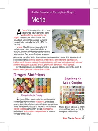 Diga às DrogasNão 17
” é um subproduto da cocaína,
A
“merla
adicionando alguns solventes como
ácido sulfúrico, querosene e cal
virgem. Desse modo, transforma-se num
produto de consistência pastosa, com uma
concentração variável entre 40% a 70% de
cocaína.
A é também uma droga altamentemerla
perigosa, que causa dependência física e
psíquica, além de provocar danos irreversíveis
ao organismo. Sua absorção atinge a mucosa
Drogas Sintéticas
Drogas sintéticas são substâncias ou misturas de
substâncias exclusivamente produzidaspsicoativas,
através de meios químicos, cujos principais componentes
ativos não são encontrados na natureza. A maioria das
drogas sintéticas alucinógenos,apresentam efeitos
podendo ser do sistemaestimulantes ou depressores
nervoso central (SNC).
Cartilha Educativa de Prevenção às Drogas
Cartilha Educativa de Prevenção às Drogas
Merla
Adesivos de
Lsd e Cocaína
pulmonar e seu efeito excita diretamente o sistema nervoso central. São observados os
seguintes sintomas: euforia, tagarelice, irritabilidade, comportamento estereotipado,
insônia, perda de peso, psicose tóxica (alucinações, delírios e confusão mental), além de
aumento das pupilas que afeta a visão, provocando a chamada “visão borrada”.
Devido aos resíduos dos ácidos solventes, os usuários poderão apresentar casos de
endurecimento pulmonar, chamado de fribrose.
Muitos desses adesivos já foram
encontrados colados na pele de
crianças e adolescentes.
Comprimidos de Ecstasy e
 