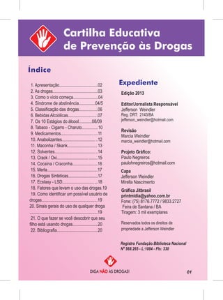 01
Cartilha Educativa
de Prevenção às Drogas
Índice
DIGA ÀS DROGAS!NÃO
Expediente1. Apresentação...................................02
2. As drogas.........................................03
3. Como o vício começa.......................04
4. Síndrome de abstinência...............04/5
5. Classificação das drogas.................06
6. Bebidas Alcoólicas...........................07
7. Os 10 Estágios do álcool............08/09
8. Tabaco - Cigarro - Charuto...............10
9. Medicamentos............................. ....11
10. Anabolizantes.............................. ..12
11. Maconha / Skank...........................13
12. Solventes.......................................14
13. Crack / Oxi.....................................15
14. Cocaína / Craconha.......................16
15. Merla..............................................17
16. Drogas Sintéticas...........................17
17. Ecstasy - LSD................................18
18. Fatores que levam o uso das drogas.19
19. Como identificar um possível usuário de
drogas...................................................19
20. Sinais gerais do uso de qualquer droga
..............................................................19
21. O que fazer se você descobrir que seu
filho está usando drogas.......................20
22. Bibliografia.....................................20
Edição 2013
Editor/Jornalista Responsável
Jefferson Weindler
Reg. DRT: 2143/BA
jefferson_weindler@hotmail.com
Revisão
Marcia Weindler
marcia_weindler@hotmail.com
Projeto Gráfico:
Paulo Negreiros
paulohnegreiros@hotmail.com
Gráfica Jitbrasil
printmidia@yahoo.com.br
Fone: (75) 8176.7772 / 9833.2727
Feira de Santana / BA
Tiragem: 3 mil exemplares
Reservados todos os direitos de
propriedade a Jefferson Weindler
Registro Fundação Biblioteca Nacional
Nº 568.265 - L:1084 - Fls: 330
Capa
Jefferson Weindler
Mirella Nascimento
 