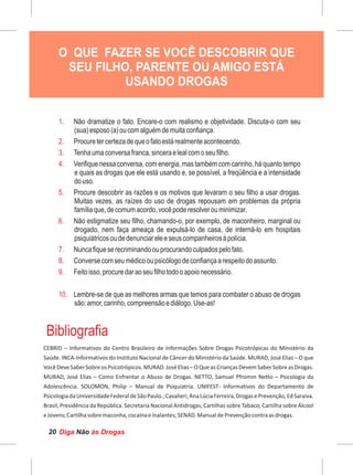 Diga às DrogasNão20
Cartilha Educativa de Prevenção às Drogas
1. Não dramatize o fato. Encare-o com realismo e objetividade. Discuta-o com seu
(sua)esposo(a)oucomalguémdemuitaconfiança.
2. Procuretercertezadequeofatoestárealmenteacontecendo.
3. Tenhaumaconversafranca,sinceraelealcomoseufilho.
4. Verifiquenessaconversa,comenergia,mastambémcomcarinho,háquantotempo
e quais as drogas que ele está usando e, se possível, a freqüência e a intensidade
douso.
5. Procure descobrir as razões e os motivos que levaram o seu filho a usar drogas.
Muitas vezes, as raízes do uso de drogas repousam em problemas da própria
famíliaque,decomumacordo,vocêpoderesolverouminimizar.
6. Não estigmatize seu filho, chamando-o, por exemplo, de maconheiro, marginal ou
drogado, nem faça ameaça de expulsá-lo de casa, de interná-lo em hospitais
psiquiátricosoudedenunciareleeseuscompanheirosàpolícia.
7. Nuncafiqueserecriminandoouprocurandoculpadospelofato.
8. Conversecomseumédicooupsicólogodeconfiançaarespeitodoassunto.
9. Feitoisso,procuredaraoseufilhotodooapoionecessário.
10. Lembre-se de que as melhores armas que temos para combater o abuso de drogas
são:amor,carinho,compreensãoediálogo.Use-as!
Bibliografia
O QUE FAZER SE VOCÊ DESCOBRIR QUE
SEU FILHO, PARENTE OU AMIGO ESTÁ
USANDO DROGAS
 