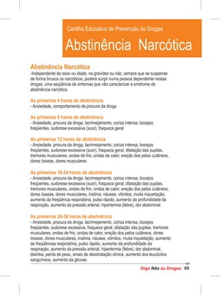 Diga às DrogasNão 05
Abstinência Narcótica
-Independente de sexo ou idade, na gravidez ou não, sempre que se suspende
de forma brusca os narcóticos, poderá surgir numa pessoa dependente nestas
drogas, uma seqüência de sintomas que vão caracterizar a síndrome de
abstinência narcótica.
As primeiras 4 horas de abstinência
- Ansiedade, comportamento de procura da droga
As primeiras 8 horas de abstinência
- Ansiedade, procura da droga, lacrimejamento, coriza intensa, bocejos
freqüentes, sudorese excessiva (suor), fraqueza geral
As primeiras 12 horas de abstinência
- Ansiedade, procura da droga, lacrimejamento, coriza intensa, bocejos
freqüentes, sudorese excessiva (suor), fraqueza geral, dilatação das pupilas,
tremores musculares, ondas de frio, ondas de calor, ereção dos pelos cutâneos,
dores ósseas, dores musculares
As primeiras 18-24 horas de abstinência
- Ansiedade, procura da droga, lacrimejamento, coriza intensa, bocejos
freqüentes, sudorese excessiva (suor), fraqueza geral, dilatação das pupilas,
tremores musculares, ondas de frio, ondas de calor, ereção dos pelos cutâneos,
dores ósseas, dores musculares, insônia, náusea, vômitos, muita inquietação,
aumento da freqüência respiratória, pulso rápido, aumento da profundidade da
respiração, aumento da pressão arterial, hipertermia (febre), dor abdominal
As primeiras 24-36 horas de abstinência
- Ansiedade, procura da droga, lacrimejamento, coriza intensa, bocejos
freqüentes, sudorese excessiva, fraqueza geral, dilatação das pupilas, tremores
musculares, ondas de frio, ondas de calor, ereção dos pelos cutâneos, dores
ósseas, dores musculares, insônia, náusea, vômitos, muita inquietação, aumento
da freqüências respiratória, pulso rápido, aumento da profundidade da
respiração, aumento da pressão arterial, hipertermia (febre), dor abdominal,
diarréia, perda de peso, sinais de desidratação clínica, aumento dos leucócitos
sanguíneos, aumento da glicose.
Cartilha Educativa de Prevenção às Drogas
Abstinência Narcótica
 