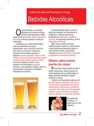 álcool também é uma droga
Odepressora do sistema nervoso
central e não estimulante. Beber,
causa danos ao cérebro, fígado, pâncreas e
estômago, levando a pessoa a morte por
intoxicação.
As bebidas que contêm álcool podem
viciar principalmente crianças e
adolescentes, pois o vício tem início com
mais força na juventude. O álcool em
demasia torna a pessoa repulsiva e
agressiva, causa mau-hálito, deixa os olhos
irritados, torna a fala difícil e provoca a perda
do controle das funções motoras e físicas,
inclusive do sistema urinário. O uso
excessivo do álcool afeta o juízo e a
memória, causa distúrbios mentais, diminui a
produtividade na escola e no trabalho e
marginaliza os usuários.
A bebida alcoólica altera ou anula o
efeito dos remédios, principalmente os
antibióticos. O álcool causa ainda
problemas de esterilidade, impotência
sexual e, nas gestantes alcoólicas, produz
disfunções no embrião.
Além de seus efeitos químicos
maléficos sobre a saúde e a vida humana,
o álcool ainda gera desestruturação no
meio familiar e social, ocasionando
inúmeros acidentes de trânsito, homicídios
e agressões em ambiente doméstico.
Efeitos sobre outras
partes do corpo
Os indivíduos dependentes do álcool
podem desenvolver várias doenças. As
mais freqüentes são as relacionadas ao
fígado (esteatose hepática, hepatite
alcoólica e cirrose).
Também são freqüentes problemas do
aparelho digestivo (gastrite, síndrome de
má absorção e pancreatite) e do sistema
cardiovascular (hipertensão e problemas
cardíacos). Há, ainda, casos de polineurite
alcoólica, caracterizada por dor, formiga-
mento e cãimbras nos membros inferiores.
Diga às DrogasNão 07
Cartilha Educativa de Prevenção às Drogas
Bebidas Alcoólicas
Nas gestantes
alcoólicas, os
bebês são os mais
afetados
 