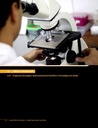 MINISTÉRIO DA SAÚDE | FUNDO NACIONAL DE SAÚDE
4.4 CIÊNCIA E TECNOLOGIA
4.4.1 Programa Estratégico: Desenvolvimento Científico e Tecnológico em Saúde
Descrição do programa: o fomento ao desenvolvimento científico e tecnológico em saúde visa à
ampliação do conhecimento científico, com a geração e a disseminação de evidências científicas enquanto
ferramenta de aprimoramento das políticas, dos programas, das ações e dos serviços de saúde do SUS,
bem como a busca de soluções tecnológicas para o Sistema Único de Saúde (SUS).
O fomento à pesquisa científica e tecnológica em saúde tem por finalidade o financiamento de
despesas correntes e de capital, necessário para o desenvolvimento da pesquisa.
O financiamento para a aquisição de equipamentos deve observar a Relação Nacional de
Equipamentos e Materiais Permanentes Financiáveis para o SUS (Renem), considerando as especificações
técnicas e a faixa de preço sugerida no Sistema de Gerenciamento de Equipamentos Médicos (Sigem).
Para informações, acessar o site: http://portalfns.saude.gov.br/sigem.
112
 