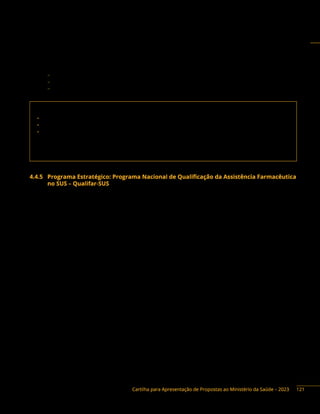Cartilha para Apresentação de Propostas ao Ministério da Saúde – 2023
Instrumentos de repasse: Fundo a Fundo, Termo de Execução Descentralizada e Convênio.
Base legal do Programa:
− Portaria Interministerial n.° 2.960, de 9 de dezembro de 2008.
− Decreto n.° 5.813, de 22 de junho de 2006.
− Portaria de Consolidação GM/MS n.° 5/2017, arts. 570 e 571.
Contato da área responsável:
• Secretaria de Ciência, Tecnologia, Inovação e Complexo da Saúde (Sectics)
• Departamento de Assistência Farmacêutica e Insumos Estratégicos (DAF)
• Coordenação-Geral de Assistência Farmacêutica Básica (CGAFB)
Endereço: Esplanada dos Ministérios, bloco G, Ed. Sede, sobreloja, Brasília/DF
Telefones: (61) 3315-7881 / 8971
E-mail: fitodaf@saude.gov.br; cgafb.daf@saude.gov.br.
4.4.5 Programa Estratégico: Programa Nacional de Qualificação da Assistência Farmacêutica
no SUS – Qualifar-SUS
Descrição do programa: o Programa Nacional de Qualificação da Assistência Farmacêutica no
âmbito do Sistema Único de Saúde (Qualifar-SUS) foi criado com o objetivo de aprimorar a implementação
e a integração sistêmica das atividades de Assistência Farmacêutica nos serviços de Saúde do SUS..
O Qualifar-SUS é baseado nas diretrizes: (i) promover condições favoráveis para a estruturação
dos serviços farmacêuticos no SUS como estratégia de qualificação do acesso aos medicamentos e
da gestão do cuidado; (ii) contribuir para garantir e ampliar o acesso da população a medicamentos
eficazes, seguros, de qualidade e o seu uso racional, visando à integralidade do cuidado, à resolutividade
e ao monitoramento dos resultados terapêuticos desejados; (iii) estimular a elaboração de normas,
procedimentos, recomendações e outros documentos que possam orientar e sistematizar as ações e
os serviços farmacêuticos, com foco na integralidade, na promoção, na proteção e na recuperação da
saúde; (iv) promover a educação permanente e fortalecer a capacitação para os profissionais de saúde
em todos os âmbitos da atenção, visando o desenvolvimento das ações da Assistência Farmacêutica
no SUS; (v) favorecer o processo contínuo e progressivo de obtenção de dados, que possibilitem
acompanhar, avaliar e monitorar a gestão da Assistência Farmacêutica, o planejamento, a programação,
o controle, a disseminação das informações, a construção e o acompanhamento de indicadores da
Assistência Farmacêutica.
121
 