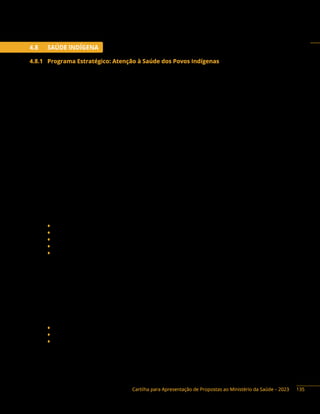 Cartilha para Apresentação de Propostas ao Ministério da Saúde – 2023
4.8 SAÚDE INDÍGENA
4.8.1 Programa Estratégico: Atenção à Saúde dos Povos Indígenas
Descrição do Programa: A Secretaria de Saúde Indígena - SESAI, por meio da suas Ações
Orçamentárias 20YP - Promoção, Proteção e Recuperação da Saúde Indígena; e 21CJ - Saneamento
Básico em Aldeias Indígenas para Prevenção de Doenças e Agravos, executa a Política Nacional de
Atenção à Saúde dos Povos Indígenas (PNASPI), e tem por objetivo a implementação de um modelo
complementar e diferenciado de organização dos serviços voltados para a proteção, promoção e
recuperação da saúde aos povos indígenas. Este modelo específico de atenção à saúde, o Subsistema de
Atenção à Saúde Indígena (SasiSUS), leva em consideração as especificidades culturais, epidemiológicas
e operacionais, que garantam aos indígenas o exercício de sua cidadania, levando atendimento de saúde
à população indígena em todo território nacional, inclusive, em áreas de difícil acesso, e em situações de
isolamento geográfico e vulnerabilidade social.
A efetivação do SasiSUS se dá pela organização de uma rede de serviços nas terras indígenas, de
forma a superar as deficiências de cobertura, acesso e aceitabilidade do Sistema Único de Saúde para
essa população, tornando factível e eficaz a aplicação dos princípios e diretrizes da descentralização,
universalidade, equidade, participação comunitária e controle social , podendo nesse contexto receber
apoio por meio das seguintes iniciativas:
1) Projetos envolvendo ampliação da cobertura de aldeias indígenas com acesso à água
potável visando a prevenção de doenças vinculadas à falta de àgua de qualidade nas
comunidades indígenas e tratamento de àgua adequado nas aldeias.
O que pode ser apoiado: (ação 21CJ)
♦ Implantação, reforma e ampliação de Sistemas de Abastecimento de Água;
♦ Aquisição de insumos e equipamentos para controle da qualidade da água;
♦ Aquisição de laboratórios móveis para análises da qualidade da água;
♦ Aquisição de caixa dágua e kits de bombeamento.
♦ Ampliação de Módulos Sanitários Domiciliares (MSD), visando a redução de doenças de
veiculação hídrica.
Valor mínimo: R$ 500.000,00.
2) Ampliação da rede de atendimento primário nas aldeias indígenas, visando eficácia no
diagnóstico e tratamento dos indígenas aldeados, elevando a qualidade do trabalho das
equipes multidisciplinares de saúde indígena.
O que pode ser apoiado: (ação 20YP)
♦ Implantação de Unidades Básicas de Saúde Indígena (UBSI);
♦ Implantação de sede de Polos Base;
♦ Implantação de alojamentos para Equipes Multidisciplinares de Saúde Indígena (EMSI).
Valor mínimo: R$ 800.000,00
135
 