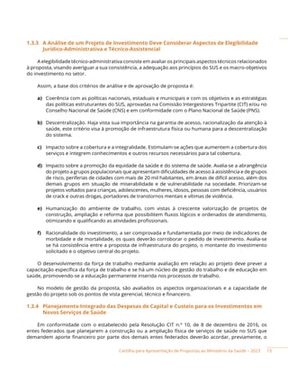 Cartilha para Apresentação de Propostas ao Ministério da Saúde – 2023
1.3.3 A Análise de um Projeto de Investimento Deve Considerar Aspectos de Elegibilidade
Jurídico-Administrativa e Técnico-Assistencial
A elegibilidade técnico-administrativa consiste em avaliar os principais aspectos técnicos relacionados
à proposta, visando averiguar a sua consistência, a adequação aos princípios do SUS e os macro-objetivos
do investimento no setor.
Assim, a base dos critérios de análise e de aprovação de proposta é:
a) Coerência com as políticas nacionais, estaduais e municipais e com os objetivos e as estratégias
das políticas estruturantes do SUS, aprovadas na Comissão Intergestores Tripartite (CIT) e/ou no
Conselho Nacional de Saúde (CNS) e em conformidade com o Plano Nacional de Saúde (PNS).
b) Descentralização. Haja vista sua importância na garantia de acesso, racionalização da atenção à
saúde, este critério visa à promoção de infraestrutura física ou humana para a descentralização
do sistema.
c) Impacto sobre a cobertura e a integralidade. Estimulam-se ações que aumentem a cobertura dos
serviços e integrem conhecimentos e outros recursos necessários para tal cobertura.
d) Impacto sobre a promoção da equidade da saúde e do sistema de saúde. Avalia-se a abrangência
do projeto a grupos populacionais que apresentam dificuldades de acesso à assistência e de grupos
de risco, periferias de cidades com mais de 20 mil habitantes, em áreas de difícil acesso, além dos
demais grupos em situação de miserabilidade e de vulnerabilidade na sociedade. Priorizam-se
projetos voltados para crianças, adolescentes, mulheres, idosos, pessoas com deficiência, usuários
de crack e outras drogas, portadores de transtornos mentais e vítimas de violência.
e) Humanização do ambiente de trabalho, com vistas à crescente valorização de projetos de
construção, ampliação e reforma que possibilitem fluxos lógicos e ordenados de atendimento,
otimizando e qualificando as atividades profissionais.
f) Racionalidade do investimento, a ser comprovada e fundamentada por meio de indicadores de
morbidade e de mortalidade, os quais deverão corroborar o pedido de investimento. Avalia-se
se há consistência entre a proposta de infraestrutura do projeto, o montante do investimento
solicitado e o objetivo central do projeto.
O desenvolvimento da força de trabalho mediante avaliação em relação ao projeto deve prever a
capacitação específica da força de trabalho e se há um núcleo de gestão do trabalho e de educação em
saúde, promovendo-se a educação permanente inserida nos processos de trabalho.
No modelo de gestão da proposta, são avaliados os aspectos organizacionais e a capacidade de
gestão do projeto sob os pontos de vista gerencial, técnico e financeiro.
1.3.4 Planejamento Integrado das Despesas de Capital e Custeio para os Investimentos em
Novos Serviços de Saúde
Em conformidade com o estabelecido pela Resolução CIT n.º 10, de 8 de dezembro de 2016, os
entes federados que planejarem a construção ou a ampliação física de serviços de saúde no SUS que
demandem aporte financeiro por parte dos demais entes federados deverão acordar, previamente, o
13
 