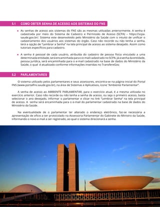 140 MINISTÉRIO DA SAÚDE | FUNDO NACIONAL DE SAÚDE
5.1 COMO OBTER SENHA DE ACESSO AOS SISTEMAS DO FNS
◆ As senhas de acesso aos sistemas do FNS são as mesmas utilizadas anteriormente. A senha é
cadastrada por meio do Sistema de Cadastro e Permissão de Acesso (SCPA) – https://scpa.
saude.gov.br/. Sistema este desenvolvido pelo Ministério da Saúde com o intuito de unificar o
cadastramento dos usuários aos sistemas do órgão. Caso não recorde ou não tenha a senha,
terá a opção de “Lembrar a Senha” na tela principal de acesso ao sistema desejado. Assim como
tutoriais específicos para cadastro.
◆ A senha é pessoal de cada usuário, atribuída do cadastro de pessoa física vinculado a uma
determinada entidade, será encaminhada para o e-mail cadastrado no SCPA. Já a senha da entidade,
pessoa jurídica, será encaminhada para o e-mail cadastrado na base de dados do Ministério da
Saúde, o qual é atualizado conforme informações inseridas no TransfereGov.
5.2 PARLAMENTARES
O sistema utilizado pelos parlamentares e seus assessores, encontra-se na página inicial do Portal
FNS (www.portalfns.saude.gov.br), na área de Sistemas e Aplicativos, ícone “Ambiente Parlamentar”.
A senha de acesso ao AMBIENTE PARLAMENTAR, para o exercício atual, é a mesma utilizada no
exercício anterior. Caso não recorde ou não tenha a senha de acesso, ou seja o primeiro acesso, basta
selecionar o ano desejado, informar o parlamentar e clicar no link “Lembrar Senha” na tela principal
de acesso. A senha será encaminhada para o e-mail do parlamentar cadastrado na base de dados do
Ministério da Saúde.
Na eventualidade de o parlamentar ter alterado o endereço eletrônico, faz-se necessária a
apresentação de ofício a ser protocolado na Assessoria Parlamentar do Gabinete do Ministro da Saúde,
informando o novo e-mail a ser registrado, ao qual o sistema direcionará a senha.
 