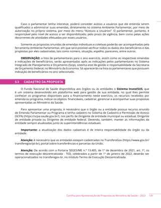 141
Cartilha para Apresentação de Propostas ao Ministério da Saúde – 2023
Caso o parlamentar tenha interesse, poderá conceder acesso a usuários que ele entenda serem
qualificados a administrar suas emendas, diretamente no sistema Ambiente Parlamentar, por meio de
autorização no próprio sistema, por meio do menu “Acessos a Usuários”. O parlamentar, portanto, é
responsável pelo nível de acesso a ser disponibilizado, pelo prazo de vigência, bem como pelas ações
decorrentes de atividades efetuadas por esses usuários.
Somente as propostas oriundas de emendas individuais e coletivas poderão ser acompanhadas pela
ferramenta Ambiente Parlamentar, em que será possível verificar todos os dados dos beneficiários e das
propostas por eles cadastradas, tais como número, situação, espelho, pareceres, entre outros.
OBSERVAÇÃO: a lista de parlamentares para o ano exercício, assim como as respectivas emendas
e indicações de beneficiários, serão apresentadas após as indicações pelos parlamentares no Sistema
Integrado de Planejamento e Orçamento (Siop), sistema este de gestão e responsabilidade da Secretaria
de Orçamento Federal, no Ministério da Economia. Só aparecerão na lista os parlamentares que possuam
indicação de beneficiários no ano selecionado.
5.3 CADASTRO DA PROPOSTA
O Fundo Nacional de Saúde disponibiliza aos órgãos ou às entidades o Sistema InvestSUS, que
é um sistema desenvolvido em plataforma web para gestão de sua entidade, no qual lhes permite
conhecer os programas disponíveis para o financiamento neste exercício, os recursos recebidos por
emenda ou programa, indicar os objetos financiáveis, cadastrar, gerenciar e acompanhar suas propostas
apresentadas ao Ministério da Saúde.
Para apresentar uma proposta, é necessário que o órgão ou a entidade possua recurso oriundo
de Emenda Parlamentar ou Programa e tenha cadastro no Sistema de Cadastro e Permissão de Acesso
(SCPA) (https://scpa.saude.gov.br/), nos perfis de Dirigente de entidade municipal ou estadual, Dirigente
de entidade privada ou Dirigente de entidade federal. Devendo, também, manter as informações da
entidade sempre atualizadas junto às superintendências estaduais.
Importante: a atualização dos dados cadastrais é de inteira responsabilidade do órgão ou da
entidade.
Atenção: é necessário que as entidades estejam cadastradas no TransfereGov (https://www.gov.br/
transferegov/pt-br), portal sobre transferências e parcerias da União.
Atenção: De acordo com a Portaria SEGES/ME n.º 13.405, de 1º de dezembro de 2021, art. 1º, os
termos de execução descentralizada - TED, celebrados a partir de 1º de janeiro de 2022, deverão ser
operacionalizados no transferegov.br, no módulo Termo de Execução Descentralizada.
 