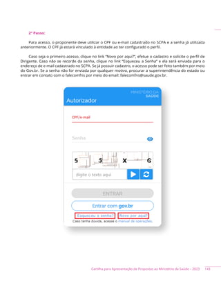 143
Cartilha para Apresentação de Propostas ao Ministério da Saúde – 2023
2º Passo:
Para acesso, o proponente deve utilizar o CPF ou e-mail cadastrado no SCPA e a senha já utilizada
anteriormente. O CPF já estará vinculado à entidade ao ter configurado o perfil.
Caso seja o primeiro acesso, clique no link “Novo por aqui?”, efetue o cadastro e solicite o perfil de
Dirigente. Caso não se recorde da senha, clique no link “Esqueceu a Senha” e ela será enviada para o
endereço de e-mail cadastrado no SCPA. Se já possuir cadastro, o acesso pode ser feito também por meio
do Gov.br. Se a senha não for enviada por qualquer motivo, procurar a superintendência do estado ou
entrar em contato com o falecomfns por meio do email: falecomfns@saude.gov.br.
 