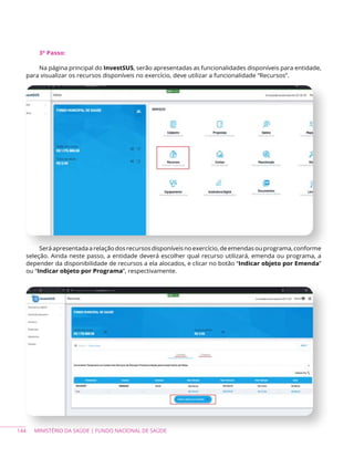 144 MINISTÉRIO DA SAÚDE | FUNDO NACIONAL DE SAÚDE
3º Passo:
Na página principal do InvestSUS, serão apresentadas as funcionalidades disponíveis para entidade,
para visualizar os recursos disponíveis no exercício, deve utilizar a funcionalidade “Recursos”.
Será apresentada a relação dos recursos disponíveis no exercício, de emendas ou programa, conforme
seleção. Ainda neste passo, a entidade deverá escolher qual recurso utilizará, emenda ou programa, a
depender da disponibilidade de recursos a ela alocados, e clicar no botão “Indicar objeto por Emenda”
ou “Indicar objeto por Programa”, respectivamente.
 