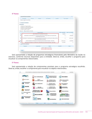 145
Cartilha para Apresentação de Propostas ao Ministério da Saúde – 2023
4º Passo:
Será apresentada a relação de programas estratégicos financiáveis pelo Ministério da Saúde no
exercício, conforme recursos disponíveis para a entidade. Deve-se, então, escolher o programa para
visualizar os componentes relacionados.
5º Passo:
Será apresentada a relação de componentes possíveis para o programa estratégico escolhido.
Deve-se, então, escolher o componente para visualizar os objetos relacionados.
 