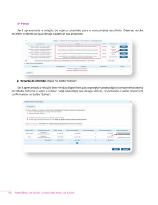 146 MINISTÉRIO DA SAÚDE | FUNDO NACIONAL DE SAÚDE
6º Passo:
Será apresentada a relação de objetos possíveis para o componente escolhido. Deve-se, então,
escolher o objeto ao qual deseja cadastrar sua proposta:
a) Recurso de emenda: clique no botão “Indicar”.
Será apresentada a relação de emendas disponíveis para o programa estratégico/componente/objeto
escolhido. Informe o valor a indicar na(s) emenda(s) que deseja utilizar, respeitando o saldo disponível,
confirmando no botão “Salvar”.
 