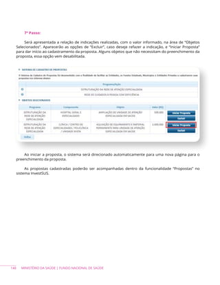 148 MINISTÉRIO DA SAÚDE | FUNDO NACIONAL DE SAÚDE
7º Passo:
Será apresentada a relação de indicações realizadas, com o valor informado, na área de “Objetos
Selecionados”. Aparecerão as opções de “Excluir”, caso deseje refazer a indicação, e “Iniciar Proposta”
para dar início ao cadastramento da proposta. Alguns objetos que não necessitam do preenchimento da
proposta, essa opção vem desabilitada.
Ao iniciar a proposta, o sistema será direcionado automaticamente para uma nova página para o
preenchimento da proposta.
As propostas cadastradas poderão ser acompanhadas dentro da funcionalidade “Propostas” no
sistema InvestSUS.
 