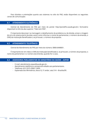 MINISTÉRIO DA SAÚDE | FUNDO NACIONAL DE SAÚDE
Para dúvidas e orientações quanto aos sistemas no sítio do FNS, estão disponíveis os seguintes
canais de comunicação:
6.1 ATENDIMENTO ELETRÔNICO
Central de Atendimento do FNS por meio do portal: http://portalfns.saude.gov.br/, formulário
disponível no link da aba superior: “Fale com FNS”.
É importante descrever na mensagem o detalhamento do problema ou da dúvida, enviar a imagem
do erro do sistema (print da tela), assim como informar o nome do parlamentar, o número da emenda, o
CNPJ da instituição beneficiada e, se já houver, o número da proposta.
6.2 ATENDIMENTO TELEFÔNICO
Central de Atendimento do FNS por meio do número: 0800-6448001.
É importante ter em mãos o CNPJ da instituição beneficiada e, se já houver, o número da proposta, o
nome do parlamentar e o número da emenda, quando for o caso.
6.3 ASSESSORIA PARLAMENTAR DO MINISTÉRIO DA SAÚDE – ASPAR
− E-mail: atendimento.aspar@saude.gov.br.
− Atendimento telefônico e presencial voltado aos parlamentares.
− Telefones: (61) 3315-2060 / 3499.
− Esplanada dos Ministérios, bloco G, 5º andar, sala 514 – Brasília/DF.
152
 