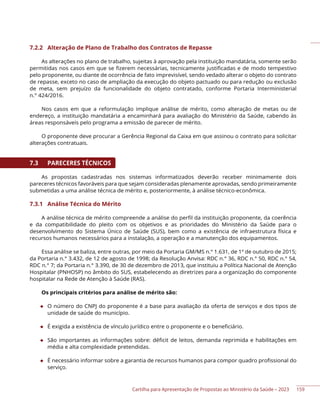 Cartilha para Apresentação de Propostas ao Ministério da Saúde – 2023
7.2.2 Alteração de Plano de Trabalho dos Contratos de Repasse
As alterações no plano de trabalho, sujeitas à aprovação pela instituição mandatária, somente serão
permitidas nos casos em que se fizerem necessárias, tecnicamente justificadas e de modo tempestivo
pelo proponente, ou diante de ocorrência de fato imprevisível, sendo vedado alterar o objeto do contrato
de repasse, exceto no caso de ampliação da execução do objeto pactuado ou para redução ou exclusão
de meta, sem prejuízo da funcionalidade do objeto contratado, conforme Portaria Interministerial
n.° 424/2016.
Nos casos em que a reformulação implique análise de mérito, como alteração de metas ou de
endereço, a instituição mandatária a encaminhará para avaliação do Ministério da Saúde, cabendo às
áreas responsáveis pelo programa a emissão de parecer de mérito.
O proponente deve procurar a Gerência Regional da Caixa em que assinou o contrato para solicitar
alterações contratuais.
7.3 PARECERES TÉCNICOS
As propostas cadastradas nos sistemas informatizados deverão receber minimamente dois
pareceres técnicos favoráveis para que sejam consideradas plenamente aprovadas, sendo primeiramente
submetidas a uma análise técnica de mérito e, posteriormente, à análise técnico-econômica.
7.3.1 Análise Técnica do Mérito
A análise técnica de mérito compreende a análise do perfil da instituição proponente, da coerência
e da compatibilidade do pleito com os objetivos e as prioridades do Ministério da Saúde para o
desenvolvimento do Sistema Único de Saúde (SUS), bem como a existência de infraestrutura física e
recursos humanos necessários para a instalação, a operação e a manutenção dos equipamentos.
Essa análise se baliza, entre outras, por meio da Portaria GM/MS n.° 1.631, de 1º de outubro de 2015;
da Portaria n.° 3.432, de 12 de agosto de 1998; da Resolução Anvisa: RDC n.° 36, RDC n.° 50, RDC n.° 54,
RDC n.° 7; da Portaria n.° 3.390, de 30 de dezembro de 2013, que instituiu a Política Nacional de Atenção
Hospitalar (PNHOSP) no âmbito do SUS, estabelecendo as diretrizes para a organização do componente
hospitalar na Rede de Atenção à Saúde (RAS).
Os principais critérios para análise de mérito são:
◆ O número do CNPJ do proponente é a base para avaliação da oferta de serviços e dos tipos de
unidade de saúde do município.
◆ É exigida a existência de vínculo jurídico entre o proponente e o beneficiário.
◆ São importantes as informações sobre: déficit de leitos, demanda reprimida e habilitações em
média e alta complexidade pretendidas.
◆ É necessário informar sobre a garantia de recursos humanos para compor quadro profissional do
serviço.
159
 