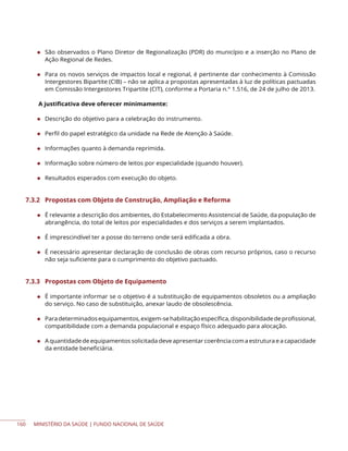 MINISTÉRIO DA SAÚDE | FUNDO NACIONAL DE SAÚDE
◆ São observados o Plano Diretor de Regionalização (PDR) do município e a inserção no Plano de
Ação Regional de Redes.
◆ Para os novos serviços de impactos local e regional, é pertinente dar conhecimento à Comissão
Intergestores Bipartite (CIB) – não se aplica a propostas apresentadas à luz de políticas pactuadas
em Comissão Intergestores Tripartite (CIT), conforme a Portaria n.° 1.516, de 24 de julho de 2013.
A justificativa deve oferecer minimamente:
◆ Descrição do objetivo para a celebração do instrumento.
◆ Perfil do papel estratégico da unidade na Rede de Atenção à Saúde.
◆ Informações quanto à demanda reprimida.
◆ Informação sobre número de leitos por especialidade (quando houver).
◆ Resultados esperados com execução do objeto.
7.3.2 Propostas com Objeto de Construção, Ampliação e Reforma
◆ É relevante a descrição dos ambientes, do Estabelecimento Assistencial de Saúde, da população de
abrangência, do total de leitos por especialidades e dos serviços a serem implantados.
◆ É imprescindível ter a posse do terreno onde será edificada a obra.
◆ É necessário apresentar declaração de conclusão de obras com recurso próprios, caso o recurso
não seja suficiente para o cumprimento do objetivo pactuado.
7.3.3 Propostas com Objeto de Equipamento
◆ É importante informar se o objetivo é a substituição de equipamentos obsoletos ou a ampliação
do serviço. No caso de substituição, anexar laudo de obsolescência.
◆ Paradeterminadosequipamentos,exigem-sehabilitaçãoespecífica,disponibilidadedeprofissional,
compatibilidade com a demanda populacional e espaço físico adequado para alocação.
◆ A quantidade de equipamentos solicitada deve apresentar coerência com a estrutura e a capacidade
da entidade beneficiária.
160
 