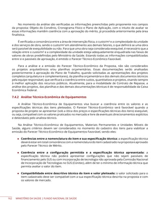 MINISTÉRIO DA SAÚDE | FUNDO NACIONAL DE SAÚDE
No momento da análise são verificadas as informações preenchidas pelo proponente nos campos
da proposta: Objeto do Convênio, Cronograma Físico e Plano de Aplicação, com o intuito de avaliar se
essas informações mantêm coerência com a aprovação do mérito, já procedida anteriormente pela área
finalística.
É verificada a consonância entre a área de intervenção física, o custo/m² e a complexidade da unidade
e dos serviços de obra, sendo o custo/m² em atendimento aos demais fatores, o que definirá se uma obra
será passível de exequibilidade ou não. Para que uma obra seja considerada exequível, é necessário que a
relação entre o custo/m² e a complexidade da unidade esteja adequadamente enquadrada nas faixas de
valores de obras predefinidas pelo Ministério da Saúde. Estando todas as informações compatibilizadas
entre si e passíveis de aprovação, é emitido o Parecer Técnico-Econômico Favorável.
Para a análise e a emissão do Parecer Técnico-Econômico da Proposta, não são considerados
os projetos arquitetônicos e/ou planilhas orçamentárias. Essas documentações serão analisadas
posteriormente à aprovação do Plano de Trabalho, quando solicitadas as apresentações dos projetos
completos (arquitetura e complementares), da planilha orçamentária e dos demais documentos técnicos
pela equipe responsável, que verificará a coerência entre custos, quantitativos e projetos, visando sempre
à melhor aplicação dos recursos públicos. Atualmente, para a modalidade de Contrato de Repasse, a
análise dos projetos, das planilhas e das demais documentações técnicas é de responsabilidade da Caixa
Econômica Federal.
7.4.2 Análise Técnico-Econômica de Equipamentos
A Análise Técnico-Econômica de Equipamentos visa buscar a coerência entre os valores e as
especificações técnicas dos itens pleiteados. O Parecer Técnico-Econômico será favorável quando a
proposta de projeto se apresentar (sob a ótica dos preços e especificações técnicas dos itens) exequível,
ou seja, compatível com os valores praticados no mercado e livre de eventuais direcionamentos explícitos
e detectáveis pelo analista técnico.
Na Análise Técnico-Econômica de Equipamentos, Materiais Permanentes e Unidades Móveis de
Saúde, alguns critérios devem ser considerados no momento do cadastro dos itens para viabilizar a
emissão do Parecer Técnico-Econômico de Equipamentos Favorável, sendo eles:
◆ Coerências entre a nomenclatura do item e sua especificação técnica: a especificação técnica
deverá estar em total consonância com a nomenclatura do item cadastrado na proposta e aprovado
pelo Parecer Técnico de Mérito.
◆ Coerência entre a configuração permitida e a especificação técnica apresentada: a
especificação técnica não poderá apresentar configurações que não sejam passíveis de
financiamento pelo SUS ou com incorporação de tecnologia não aprovada pela Comissão Nacional
de Incorporação de Tecnologias no SUS (Conitec), além de ter o mínimo de informação técnica que
permita avaliar o valor do item.
◆ Compatibilidade entre descritivo técnico do item e valor pleiteado: o valor solicitado para o
item cadastrado deve ser compatível com a sua especificação técnica descrita na proposta e com
os valores de mercado.
162
 