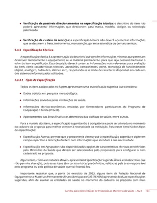 Cartilha para Apresentação de Propostas ao Ministério da Saúde – 2023
◆ Verificação de possíveis direcionamentos na especificação técnica: o descritivo do item não
poderá apresentar informações que direcionem para marca, modelo, códigos ou tecnologia
patenteada.
◆ Verificação de custeio de serviços: a especificação técnica não deverá apresentar informações
que se destinem a frete, treinamento, manutenção, garantia estendida ou demais serviços.
7.4.3 Especificação Técnica
Aespecificaçãotécnicaéaapresentaçãododescritivoquecontéminformaçõesmínimasquepermitam
descrever tecnicamente o equipamento ou o material permanente, para que seja possível mensurar o
valor do item especificado. Essa descrição deverá conter as informações mais relevantes para avaliação
do item, como características técnicas, acessórios, componentes, porte, tecnologia de funcionamento
(digital, analógico, hidráulico, elétrico etc.), respeitando-se o limite de caracteres disponível em cada um
dos sistemas informatizados utilizados.
7.4.3.1 Tipos de Especificação
Todos os itens cadastrados no Sigem apresentam uma especificação sugerida que considera:
◆ Dados obtidos em pesquisa mercadológica.
◆ Informações enviadas pelas instituições de saúde.
◆ Informações técnico-econômicas enviadas por fornecedores participantes do Programa de
Cooperação Técnica (Procot).
◆ Apontamentos das áreas finalísticas detentoras das políticas de saúde, entre outras.
Para a maioria dos itens, a especificação sugerida não é obrigatória e pode ser alterada no momento
do cadastro da proposta para melhor atender à necessidade da instituição. Para esses itens há dois tipos
de especificação:
◆ Especificação Aberta: permite que o proponente desmarque a especificação sugerida e digite em
campo específico a descrição do item com informações que atendam à sua necessidade.
◆ Especificação em Agrupador: são disponibilizadas opções de características técnicas predefinidas
pelo Ministério da Saúde que devem ser selecionadas pelo proponente para configurar o item
cadastrado na proposta.
Alguns itens, como as Unidades Móveis, apresentam Especificação Sugerida Única, com descritivo que
não permite alteração, pois esses itens têm características predefinidas, validadas pela área responsável
pelo programa ou pela política de saúde que vai financiá-los.
Importante ressaltar que, a partir do exercício de 2023, alguns itens da Relação Nacional de
EquipamentoseMateriaisPermanentesfinanciáveisparaoSUS(RENEM)apresentarãoduasespecificações
sugeridas, afim de auxiliar as entidades de saúde no momento do cadastro de proposta com mais
163
 