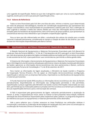 MINISTÉRIO DA SAÚDE | FUNDO NACIONAL DE SAÚDE
uma sugestão de especificação. Reitera-se que não é obrigatório optar por uma ou outra especificação
sugerida, exceto para os itens que possuem especificação única.
7.4.4 Valores de Referência
Todos os itens financiáveis pelo SUS têm uma faixa de valor, mínimo e máximo, que é determinada
por meio de pesquisas mercadológicas, levando em consideração equipamentos que apresentam boa
relação custo-benefício e boa resolutividade em procedimentos cobertos pelo SUS. Para a definição do
valor sugerido é utilizada a média dos valores obtidos por meio das informações técnico-econômicas
enviadas pelos fornecedores de equipamentos, bem como banco de preços públicos, que apresentam as
características técnicas mais relevantes e que compõem a especificação sugerida.
Para os itens que são referenciados em dólar, a atualização dos valores da cotação para a moeda
nacional é realizada diariamente, considerando-se sempre a cotação do dólar do dia anterior, por meio
da base de informações disponibilizadas pelo Banco Central.
7.5 EQUIPAMENTOS E MATERIAIS PERMANENTES FINANCIÁVEIS PARA O SUS
A Relação Nacional de Equipamentos e Materiais Permanentes financiáveis pelo SUS (Renem) foi
criada por meio da Portaria GM/MS n.° 3.134, de 17 de dezembro de 2013, para gerir os itens financiáveis
por meio de propostas de projetos de órgãos e entidades públicas e privadas sem fins lucrativos vinculadas
à rede assistencial do SUS, e para padronizar suas nomenclaturas, permitindo a efetiva gestão deles.
O Sistema de Informação e Gerenciamento de Equipamentos e Materiais Permanentes Financiáveis
para o SUS (Sigem) é uma ferramenta utilizada para administrar o banco de dados mantido pelo Ministério
da Saúde e gerenciar as informações técnico-econômicas dos itens pertencentes à Renem, conforme
preconizado pela Portaria de Consolidação n.° 6, de 28 de setembro de 2017.
Para manter as informações do Sigem atualizadas, o Ministério da Saúde mantém o Programa
de Cooperação Técnica (Procot) a fim de captar as informações técnico-econômicas (configuração,
especificação e valores) com as empresas fabricantes, importadoras ou distribuidoras de equipamentos
e materiais permanentes.
O Fundo Nacional de Saúde (FNS) atualiza as informações técnico-econômicas dos itens da Renem
periodicamente, disponibilizando as informações das configurações permitidas e não permitidas,
especificações e preços sugeridos pelo Ministério da Saúde e outras informações relacionadas aos seus
itens, permitindo que as instituições públicas e privadas sem fins lucrativos se orientem para a elaboração
de suas especificações técnicas e para a estruturação dos serviços.
O FNS é responsável pelo gerenciamento do Sigem, realizando periodicamente a atualização da
Renem. É, ainda, o responsável por incluir, ativar ou inativar os itens presentes nessa relação, mediante
solicitação das áreas finalísticas responsáveis pelas respectivas ações, políticas ou programas de governo
de referência aos quais os equipamentos e materiais permanentes serão destinados.
Vale a pena salientar que a Conitec assessora as áreas finalísticas nas atribuições relativas à
incorporação, à exclusão ou à alteração de tecnologias em saúde pelo SUS, bem como na constituição ou
na alteração de Protocolos Clínicos e Diretrizes Terapêuticas (PCDT).
164
 