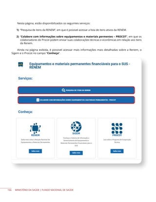 MINISTÉRIO DA SAÚDE | FUNDO NACIONAL DE SAÚDE
Nesta página, estão disponibilizados os seguintes serviços:
1) “Pesquisa de itens da RENEM”, em que é possivel acessar a lista de itens ativos da RENEM.
2) “Colabore com informações sobre equipamentos e materiais permentes – PROCOT”, em que os
colaboradores do Procot podem enviar suas colaborações técnicas e econômicas em relação aos itens
da Renem.
Ainda na página exibida, é possivel acessar mais informações mais detalhadas sobre a Renem, o
Sigem e o Procot no campo “Conheça”.
166
 