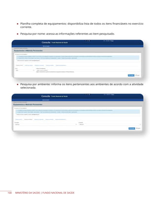 MINISTÉRIO DA SAÚDE | FUNDO NACIONAL DE SAÚDE
◆ Planilha completa de equipamentos: disponibiliza lista de todos os itens financiáveis no exercício
corrente.
◆ Pesquisa por nome: acessa as informações referentes ao item pesquisado.
◆ Pesquisa por ambiente: informa os itens pertencentes aos ambientes de acordo com a atividade
selecionada.
168
 