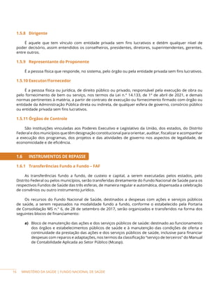 MINISTÉRIO DA SAÚDE | FUNDO NACIONAL DE SAÚDE
1.5.8 Dirigente
É aquele que tem vínculo com entidade privada sem fins lucrativos e detém qualquer nível de
poder decisório, assim entendidos os conselheiros, presidentes, diretores, superintendentes, gerentes,
entre outros.
1.5.9 Representante do Proponente
É a pessoa física que responde, no sistema, pelo órgão ou pela entidade privada sem fins lucrativos.
1.5.10 Executor/Fornecedor
É a pessoa física ou jurídica, de direito público ou privado, responsável pela execução de obra ou
pelo fornecimento de bem ou serviço, nos termos da Lei n.° 14.133, de 1º de abril de 2021, e demais
normas pertinentes à matéria, a partir de contrato de execução ou fornecimento firmado com órgão ou
entidade da Administração Pública direta ou indireta, de qualquer esfera de governo, consórcio público
ou entidade privada sem fins lucrativos.
1.5.11 Órgãos de Controle
São instituições vinculadas aos Poderes Executivo e Legislativo da União, dos estados, do Distrito
Federal e dos municípios que têm designação constitucional para orientar, auditar, fiscalizar e acompanhar
a execução dos programas, dos projetos e das atividades de governo nos aspectos de legalidade, de
economicidade e de eficiência.
1.6 INSTRUMENTOS DE REPASSE
1.6.1 Transferências Fundo a Fundo – FAF
As transferências fundo a fundo, de custeio e capital, a serem executadas pelos estados, pelo
Distrito Federal ou pelos municípios, serão transferidas diretamente do Fundo Nacional de Saúde para os
respectivos Fundos de Saúde das três esferas, de maneira regular e automática, dispensada a celebração
de convênios ou outro instrumento jurídico.
Os recursos do Fundo Nacional de Saúde, destinados a despesas com ações e serviços públicos
de saúde, a serem repassados na modalidade fundo a fundo, conforme o estabelecido pela Portaria
de Consolidação MS n.° 6, de 28 de setembro de 2017, serão organizados e transferidos na forma dos
seguintes blocos de financiamento:
a) Bloco de manutenção das ações e dos serviços públicos de saúde: destinado ao funcionamento
dos órgãos e estabelecimentos públicos de saúde e à manutenção das condições de oferta e
continuidade da prestação das ações e dos serviços públicos de saúde, inclusive para financiar
despesas com reparos e adaptações, nos termos da classificação “serviço de terceiros” do Manual
de Contabilidade Aplicada ao Setor Público (Mcasp).
16
 