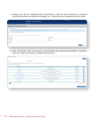 MINISTÉRIO DA SAÚDE | FUNDO NACIONAL DE SAÚDE
◆ Pesquisa por tipo de estabelecimento: disponibiliza a lista dos itens presentes no ambiente
escolhido associado ao programa estratégico, ao componente e ao estabelecimento de saúde.
◆ Após selecionado o tipo de pesquisa e preenchido(s) o(s) campo(s) disponível(is), é necessário
clicar em “Ações” para acessar o detalhamento do item.
170
 