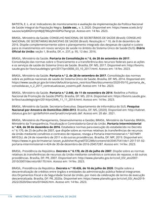 MINISTÉRIO DA SAÚDE | FUNDO NACIONAL DE SAÚDE
BATISTA, E. L. et al. Indicadores de monitoramento e avaliação da implementação da Política Nacional
de Saúde Integral da População Negra. Saúde soc., v. 3, 2020. Disponível em: https://www.scielo.br/j/
sausoc/a/p8XGhmjmMjdjT86zy9mXdPG/?lang=pt. Acesso em: 14 fev. 2023.
BRASIL. Ministério da Saúde; CONSELHO NACIONAL DE SECRETÁRIOS DE SAÚDE (Brasil); CONSELHO
NACIONAL DE SECRETARIAS MUNICIPAIS DE SAÚDE (Brasil). Resolução n.° 10, de 8 de dezembro de
2016. Dispõe complementarmente sobre o planejamento integrado das despesas de capital e custeio
para os investimentos em novos serviços de saúde no âmbito do Sistema Único de Saúde (SUS). Diário
Oficial da União: seção 1, Brasília, DF, n. 237, p. 95, 12 dez. 2016.
BRASIL. Ministério da Saúde. Portaria de Consolidação n.° 6, de 28 de setembro de 2017.
Consolidação das normas sobre o financiamento e a transferência dos recursos federais para as ações
e os serviços de saúde do Sistema Único de Saúde. Brasília, DF: MS, 2017. Disponível em: http://bvsms.
saude.gov.br/ bvs/saudelegis/ gm/2017/prc0006_03_10_2017.html. Acesso em: 14 fev. 2023.
BRASIL. Ministério da Saúde. Portaria n.º 2, de 28 de setembro de 2017. Consolidação das normas
sobre as políticas nacionais de saúde do Sistema Único de Saúde. Brasília, DF: MS, 2014. Disponível em:
https://www.saude.pr.gov.br/sites/default/arquivos_restritos/files/documento/2020-05/10_portaria_de_
consolidacao_n_2_2017_contratualizacao_cosems.pdf. Acesso em: 14 fev. 2023.
BRASIL. Ministério da Saúde. Portaria n.º 2.446, de 11 de novembro de 2014. Redefine a Política
Nacional de Promoção da Saúde (PNPS). Brasília, DF: MS, 2014. Disponível em: https://bvsms.saude.gov.
br/bvs/saudelegis/gm/2014/prt2446_11_11_2014.html. Acesso em: 14 fev. 2023.
BRASIL. Ministério da Saúde. Secretaria-Executiva. Departamento de Informática do SUS. Pesquisa
Nacional por Amostra de Domicílios 2004-2013. Brasília, DF: MS, [2020]. Disponível em: http://tabnet.
datasus.gov.br/ cgi/deftohtm.exe?pnad/cnv/pnadc.def. Acesso em: 20 abr. 2021.
BRASIL. Ministério do Planejamento, Desenvolvimento e Gestão; BRASIL. Ministério da Fazenda; BRASIL.
Ministério da Transparência, Fiscalização e Controladoria-Geral da União. Portaria Interministerial
n.° 424, de 30 de dezembro de 2016. Estabelece normas para execução do estabelecido no Decreto
n.º 6.170, de 25 de julho de 2007, que dispõe sobre as normas relativas às transferências de recursos
da União mediante convênios e contratos de repasse, revoga a Portaria Interministerial n.º 507/MP/
MF/CGU, de 24 de novembro de 2011 e dá outras providências. Brasília, DF: MP, 2019. Disponível em:
https://www.in.gov.br/materia/-/asset_publisher/Kujrw0TZC2Mb/content/id/20457541/do1-2017-01-02-
portaria-interministerial-n-424-de-30-de-dezembro-de-2016-20457287. Acesso em: 14 fev. 2023.
BRASIL. Presidência da República. Decreto n.° 6.170, de 25 de julho de 2007. Dispõe sobre as normas
relativas às transferências de recursos da União mediante convênios e contratos de repasse, e dá outras
providências. Brasília, DF: PR, 2007. Disponível em: http://www.planalto.gov.br/ccivil_03/_ato2007-
2010/2007/decreto/d6170.htm. Acesso em: 14 fev. 2023.
BRASIL. Presidência da República. Decreto n.° 10.426, de 16 de julho de 2020. Dispõe sobre a
descentralização de créditos entre órgãos e entidades da administração pública federal integrantes
dos Orçamentos Fiscal e da Seguridade Social da União, por meio da celebração de termo de execução
descentralizada. Brasília, DF: PR, 2020a. Disponível em: https://www.planalto.gov.br/ccivil_03/_Ato2019-
2022/2020/Decreto/D10426.htm. Acesso em: 14 fev. 2023.
174
 