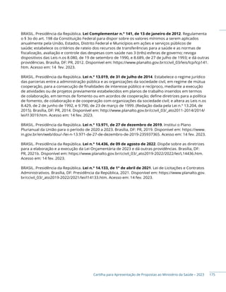 Cartilha para Apresentação de Propostas ao Ministério da Saúde – 2023
BRASIL. Presidência da República. Lei Complementar n.° 141, de 13 de janeiro de 2012. Regulamenta
o § 3o do art. 198 da Constituição Federal para dispor sobre os valores mínimos a serem aplicados
anualmente pela União, Estados, Distrito Federal e Municípios em ações e serviços públicos de
saúde; estabelece os critérios de rateio dos recursos de transferências para a saúde e as normas de
fiscalização, avaliação e controle das despesas com saúde nas 3 (três) esferas de governo; revoga
dispositivos das Leis n.os 8.080, de 19 de setembro de 1990, e 8.689, de 27 de julho de 1993; e dá outras
providências. Brasília, DF: PR, 2012. Disponível em: https://www.planalto.gov.br/ccivil_03/leis/lcp/lcp141.
htm. Acesso em: 14 fev. 2023.
BRASIL. Presidência da República. Lei n.° 13.019, de 31 de julho de 2014. Estabelece o regime jurídico
das parcerias entre a administração pública e as organizações da sociedade civil, em regime de mútua
cooperação, para a consecução de finalidades de interesse público e recíproco, mediante a execução
de atividades ou de projetos previamente estabelecidos em planos de trabalho inseridos em termos
de colaboração, em termos de fomento ou em acordos de cooperação; define diretrizes para a política
de fomento, de colaboração e de cooperação com organizações da sociedade civil; e altera as Leis n.os
8.429, de 2 de junho de 1992, e 9.790, de 23 de março de 1999. (Redação dada pela Lei n.º 13.204, de
2015). Brasília, DF: PR, 2014. Disponível em: http://www.planalto.gov.br/ccivil_03/_ato2011-2014/2014/
lei/l13019.htm. Acesso em: 14 fev. 2023.
BRASIL. Presidência da República. Lei n.° 13.971, de 27 de dezembro de 2019. Institui o Plano
Plurianual da União para o período de 2020 a 2023. Brasília, DF: PR, 2019. Disponível em: https://www.
in.gov.br/en/web/dou/-/lei-n-13.971-de-27-de-dezembro-de-2019-235937365. Acesso em: 14 fev. 2023.
BRASIL. Presidência da República. Lei n.° 14.436, de 09 de agosto de 2022. Dispõe sobre as diretrizes
para a elaboração e a execução da Lei Orçamentária de 2023 e dá outras providências. Brasília, DF:
PR, 2021b. Disponível em: https://www.planalto.gov.br/ccivil_03/_ato2019-2022/2022/lei/L14436.htm.
Acesso em: 14 fev. 2023.
BRASIL. Presidência da República. Lei n.° 14.133, de 1° de abril de 2021. Lei de Licitações e Contratos
Administrativos. Brasília, DF: Presidência da República, 2021. Disponível em: https://www.planalto.gov.
br/ccivil_03/_ato2019-2022/2021/lei/l14133.htm. Acesso em: 14 fev. 2023.
175
 