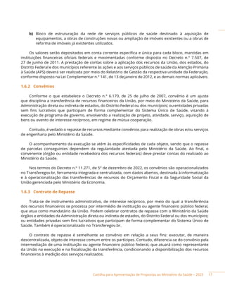 Cartilha para Apresentação de Propostas ao Ministério da Saúde – 2023
b) Bloco de estruturação da rede de serviços públicos de saúde destinado à aquisição de
equipamentos, a obras de construções novas ou ampliação de imóveis existentes ou a obras de
reforma de imóveis já existentes utilizados.
Os valores serão depositados em conta corrente específica e única para cada bloco, mantidas em
instituições financeiras oficiais federais e movimentadas conforme disposto no Decreto n.° 7.507, de
27 de junho de 2011. A prestação de contas sobre a aplicação dos recursos da União, dos estados, do
Distrito Federal e dos municípios referente às ações e aos serviços públicos de saúde da Atenção Primária
à Saúde (APS) deverá ser realizada por meio do Relatório de Gestão da respectiva unidade da Federação,
conforme disposto na Lei Complementar n.° 141, de 13 de janeiro de 2012, e as demais normas aplicáveis.
1.6.2 Convênios
Conforme o que estabelece o Decreto n.° 6.170, de 25 de julho de 2007, convênio é um ajuste
que disciplina a transferência de recursos financeiros da União, por meio do Ministério da Saúde, para
Administração direta ou indireta de estados, do Distrito Federal ou dos municípios; ou entidades privadas
sem fins lucrativos que participam de forma complementar do Sistema Único de Saúde, visando à
execução de programa de governo, envolvendo a realização de projeto, atividade, serviço, aquisição de
bens ou evento de interesse recíproco, em regime de mútua cooperação.
Contudo, é vedado o repasse de recursos mediante convênios para realização de obras e/ou serviços
de engenharia pelo Ministério da Saúde.
O acompanhamento da execução se atém às especificidades de cada objeto, sendo que o repasse
de parcelas conseguintes dependem da regularidade atestada pelo Ministério da Saúde. Ao final, o
convenente (órgão ou entidade recebedora dos recursos federais) deve prestar contas do realizado ao
Ministério da Saúde.
Nos termos do Decreto n.º 11.271, de 5º de dezembro de 2022, os convênios são operacionalizados
no Transferegov.br, ferramenta integrada e centralizada, com dados abertos, destinada à informatização
e à operacionalização das transferências de recursos do Orçamento Fiscal e da Seguridade Social da
União gerenciada pelo Ministério da Economia.
1.6.3 Contrato de Repasse
Trata-se de instrumento administrativo, de interesse recíproco, por meio do qual a transferência
dos recursos financeiros se processa por intermédio de instituição ou agente financeiro público federal,
que atua como mandatário da União. Podem celebrar contratos de repasse com o Ministério da Saúde
órgãos e entidades da Administração direta ou indireta de estados, do Distrito Federal ou dos municípios;
ou entidades privadas sem fins lucrativos que participam de forma complementar do Sistema Único de
Saúde. Também é operacionalizado no Transferegov.br.
O contrato de repasse é semelhante ao convênio em relação a seus fins: executar, de maneira
descentralizada, objeto de interesse comum entre os partícipes. Contudo, diferencia-se do convênio pela
intermediação de uma instituição ou agente financeiro público federal, que atuará como representante
da União na execução e na fiscalização da transferência, condicionando a disponibilização dos recursos
financeiros à medição dos serviços realizados.
17
 
