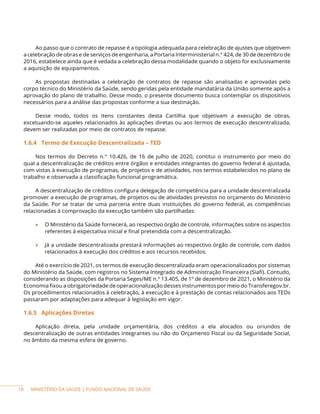 MINISTÉRIO DA SAÚDE | FUNDO NACIONAL DE SAÚDE
Ao passo que o contrato de repasse é a tipologia adequada para celebração de ajustes que objetivem
a celebração de obras e de serviços de engenharia, a Portaria Interministerial n.° 424, de 30 de dezembro de
2016, estabelece ainda que é vedada a celebração dessa modalidade quando o objeto for exclusivamente
a aquisição de equipamentos.
As propostas destinadas a celebração de contratos de repasse são analisadas e aprovadas pelo
corpo técnico do Ministério da Saúde, sendo geridas pela entidade mandatária da União somente após a
aprovação do plano de trabalho. Desse modo, o presente documento busca contemplar os dispositivos
necessários para a análise das propostas conforme a sua destinação.
Desse modo, todos os itens constantes desta Cartilha que objetivam a execução de obras,
excetuando-se aqueles relacionados às aplicações diretas ou aos termos de execução descentralizada,
devem ser realizadas por meio de contratos de repasse.
1.6.4 Termo de Execução Descentralizada – TED
Nos termos do Decreto n.° 10.426, de 16 de julho de 2020, contitui o instrumento por meio do
qual a descentralização de créditos entre órgãos e entidades integrantes do governo federal é ajustada,
com vistas à execução de programas, de projetos e de atividades, nos termos estabelecidos no plano de
trabalho e observada a classificação funcional programática.
A descentralização de créditos configura delegação de competência para a unidade descentralizada
promover a execução de programas, de projetos ou de atividades previstos no orçamento do Ministério
da Saúde. Por se tratar de uma parceria entre duas instituições do governo federal, as competências
relacionadas à comprovação da execução também são partilhadas:
♦ O Ministério da Saúde fornecerá, ao respectivo órgão de controle, informações sobre os aspectos
referentes à expectativa inicial e final pretendida com a descentralização.
♦ Já a unidade descentralizada prestará informações ao respectivo órgão de controle, com dados
relacionados à execução dos créditos e aos recursos recebidos.
Até o exercício de 2021, os termos de execução descentralizada eram operacionalizados por sistemas
do Ministério da Saúde, com registros no Sistema Integrado de Administração Financeira (Siafi). Contudo,
considerando as disposições da Portaria Seges/ME n.º 13.405, de 1º de dezembro de 2021, o Ministério da
Economia fixou a obrigatoriedade de operacionalização desses instrumentos por meio do Transferegov.br.
Os procedimentos relacionados à celebração, à execução e à prestação de contas relacionados aos TEDs
passaram por adaptações para adequar à legislação em vigor.
1.6.5 Aplicações Diretas
Aplicação direta, pela unidade orçamentária, dos créditos a ela alocados ou oriundos de
descentralização de outras entidades integrantes ou não do Orçamento Fiscal ou da Seguridade Social,
no âmbito da mesma esfera de governo.
18
 