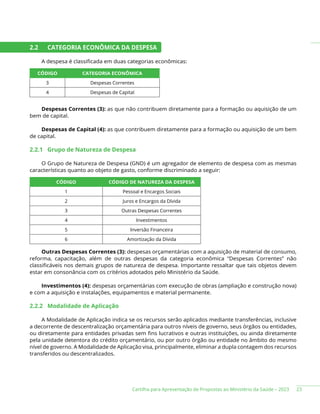 Cartilha para Apresentação de Propostas ao Ministério da Saúde – 2023
2.2 CATEGORIA ECONÔMICA DA DESPESA
A despesa é classificada em duas categorias econômicas:
CÓDIGO CATEGORIA ECONÔMICA
3 Despesas Correntes
4 Despesas de Capital
Despesas Correntes (3): as que não contribuem diretamente para a formação ou aquisição de um
bem de capital.
Despesas de Capital (4): as que contribuem diretamente para a formação ou aquisição de um bem
de capital.
2.2.1 Grupo de Natureza de Despesa
O Grupo de Natureza de Despesa (GND) é um agregador de elemento de despesa com as mesmas
características quanto ao objeto de gasto, conforme discriminado a seguir:
CÓDIGO CÓDIGO DE NATUREZA DA DESPESA
1 Pessoal e Encargos Sociais
2 Juros e Encargos da Dívida
3 Outras Despesas Correntes
4 Investimentos
5 Inversão Financeira
6 Amortização da Dívida
Outras Despesas Correntes (3): despesas orçamentárias com a aquisição de material de consumo,
reforma, capacitação, além de outras despesas da categoria econômica “Despesas Correntes” não
classificáveis nos demais grupos de natureza de despesa. Importante ressaltar que tais objetos devem
estar em consonância com os critérios adotados pelo Ministério da Saúde.
Investimentos (4): despesas orçamentárias com execução de obras (ampliação e construção nova)
e com a aquisição e instalações, equipamentos e material permanente.
2.2.2 Modalidade de Aplicação
A Modalidade de Aplicação indica se os recursos serão aplicados mediante transferências, inclusive
a decorrente de descentralização orçamentária para outros níveis de governo, seus órgãos ou entidades,
ou diretamente para entidades privadas sem fins lucrativos e outras instituições, ou ainda diretamente
pela unidade detentora do crédito orçamentário, ou por outro órgão ou entidade no âmbito do mesmo
nível de governo. A Modalidade de Aplicação visa, principalmente, eliminar a dupla contagem dos recursos
transferidos ou descentralizados.
23
 