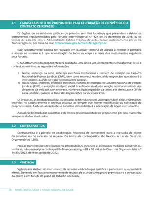 MINISTÉRIO DA SAÚDE | FUNDO NACIONAL DE SAÚDE
3.1 CADASTRAMENTO DO PROPONENTE PARA CELEBRAÇÃO DE CONVÊNIOS OU
CONTRATO DE REPASSE
Os órgãos ou as entidades públicas ou privadas sem fins lucrativos que pretendam celebrar os
instrumentos regulamentados pela Portaria Interministerial n.° 424, de 30 dezembro de 2016, ou os
termos de parceria com a Administração Pública Federal, deverão realizar cadastramento prévio no
Transferegov.br, por meio do link: https://www.gov.br/transferegov/pt-br.
Esse cadastramento poderá ser realizado em qualquer terminal de acesso à internet e permitirá
o acesso ao sistema e à operacionalização de todas as etapas e fases dos instrumentos regulados
pela Portaria.
O cadastramento do proponente será realizado, uma única vez, diretamente na Plataforma+Brasil e
conterá, no mínimo, as seguintes informações:
I) Nome, endereço da sede, endereço eletrônico institucional e número de inscrição no Cadastro
Nacional de Pessoas Jurídicas (CNPJ), bem como endereço residencial do responsável que assinará o
instrumento, quando se tratar de instituições públicas.
II) Razão social, endereço, endereço eletrônico, número de inscrição no Cadastro Nacional de Pessoas
Jurídicas (CNPJ), transcrição do objeto social da entidade atualizado, relação nominal atualizada dos
dirigentes da entidade, com endereço, número e órgão expedidor da carteira de identidade e CPF de
cada um deles, quando se tratar das Organizações da Sociedade Civil.
Osórgãosouasentidadespúblicasouprivadassemfinslucrativossãoresponsáveispelasinformações
inseridas no cadastramento e deverão atualizá-las sempre que houver modificação ou solicitação do
próprio sistema. A não atualização desse cadastro impossibilitará a celebração de novos instrumentos.
A atualização dos dados cadastrais é de inteira responsabilidade do proponente, por isso mantenha
sempre os dados atualizados.
3.2 CONTRAPARTIDA
Contrapartida é a parcela de colaboração financeira do convenente para a execução do objeto
do convênio ou do contrato de repasse. Os limites de contrapartida são fixados na Lei de Diretrizes
Orçamentárias (LDO).
Para as transferências de recursos no âmbito do SUS, inclusive as efetivadas mediante convênios ou
similares, não será exigida contrapartida financeira (artigos 88 e 93 da Lei de Diretrizes Orçamentárias n.°
14.436/2022, de 9 de agosto de 2022).
3.3 VIGÊNCIA
Vigência é o atributo do instrumento de repasse celebrado que qualifica o período em que produzirá
efeitos. Devendo ser fixada no instrumento de repasse de acordo com o prazo previsto para a consecução
do objeto e em função do plano de trabalho aprovado.
28
 