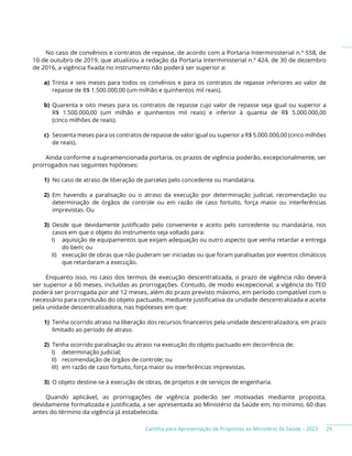 Cartilha para Apresentação de Propostas ao Ministério da Saúde – 2023
No caso de convênios e contratos de repasse, de acordo com a Portaria Interministerial n.º 558, de
10 de outubro de 2019, que atualizou a redação da Portaria Interministerial n.º 424, de 30 de dezembro
de 2016, a vigência fixada no instrumento não poderá ser superior a:
a) Trinta e seis meses para todos os convênios e para os contratos de repasse inferiores ao valor de
repasse de R$ 1.500.000,00 (um milhão e quinhentos mil reais).
b) Quarenta e oito meses para os contratos de repasse cujo valor de repasse seja igual ou superior a
R$ 1.500.000,00 (um milhão e quinhentos mil reais) e inferior à quantia de R$ 5.000.000,00
(cinco milhões de reais).
c) Sessenta meses para os contratos de repasse de valor igual ou superior a R$ 5.000.000,00 (cinco milhões
de reais).
Ainda conforme a supramencionada portaria, os prazos de vigência poderão, excepcionalmente, ser
prorrogados nas seguintes hipóteses:
1) No caso de atraso de liberação de parcelas pelo concedente ou mandatária.
2) Em havendo a paralisação ou o atraso da execução por determinação judicial, recomendação ou
determinação de órgãos de controle ou em razão de caso fortuito, força maior ou interferências
imprevistas. Ou
3) Desde que devidamente justificado pelo convenente e aceito pelo concedente ou mandatária, nos
casos em que o objeto do instrumento seja voltado para:
I) aquisição de equipamentos que exijam adequação ou outro aspecto que venha retardar a entrega
do bem; ou
II) execução de obras que não puderam ser iniciadas ou que foram paralisadas por eventos climáticos
que retardaram a execução.
Enquanto isso, no caso dos termos de execução descentralizada, o prazo de vigência não deverá
ser superior a 60 meses, incluídas as prorrogações. Contudo, de modo excepecional, a vigência do TED
poderá ser prorrogada por até 12 meses, além do prazo previsto máximo, em período compatível com o
necessário para conclusão do objeto pactuado, mediante justificativa da unidade descentralizada e aceite
pela unidade descentralizadora, nas hipóteses em que:
1) Tenha ocorrido atraso na liberação dos recursos financeiros pela unidade descentralizadora, em prazo
limitado ao período de atraso.
2) Tenha ocorrido paralisação ou atraso na execução do objeto pactuado em decorrência de:
I) determinação judicial;
II) recomendação de órgãos de controle; ou
III) em razão de caso fortuito, força maior ou interferências imprevistas.
3) O objeto destine-se à execução de obras, de projetos e de serviços de engenharia.
Quando aplicável, as prorrogações de vigência poderão ser motivadas mediante proposta,
devidamente formalizada e justificada, a ser apresentada ao Ministério da Saúde em, no mínimo, 60 dias
antes do término da vigência já estabelecida.
29
 